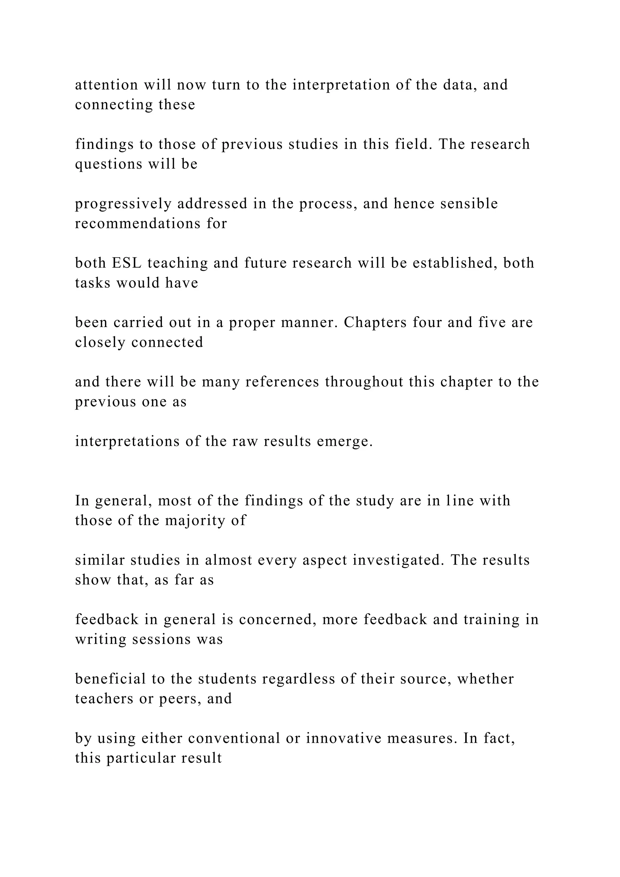 attention will now turn to the interpretation of the data, and
connecting these
findings to those of previous studies in this field. The research
questions will be
progressively addressed in the process, and hence sensible
recommendations for
both ESL teaching and future research will be established, both
tasks would have
been carried out in a proper manner. Chapters four and five are
closely connected
and there will be many references throughout this chapter to the
previous one as
interpretations of the raw results emerge.
In general, most of the findings of the study are in line with
those of the majority of
similar studies in almost every aspect investigated. The results
show that, as far as
feedback in general is concerned, more feedback and training in
writing sessions was
beneficial to the students regardless of their source, whether
teachers or peers, and
by using either conventional or innovative measures. In fact,
this particular result
 