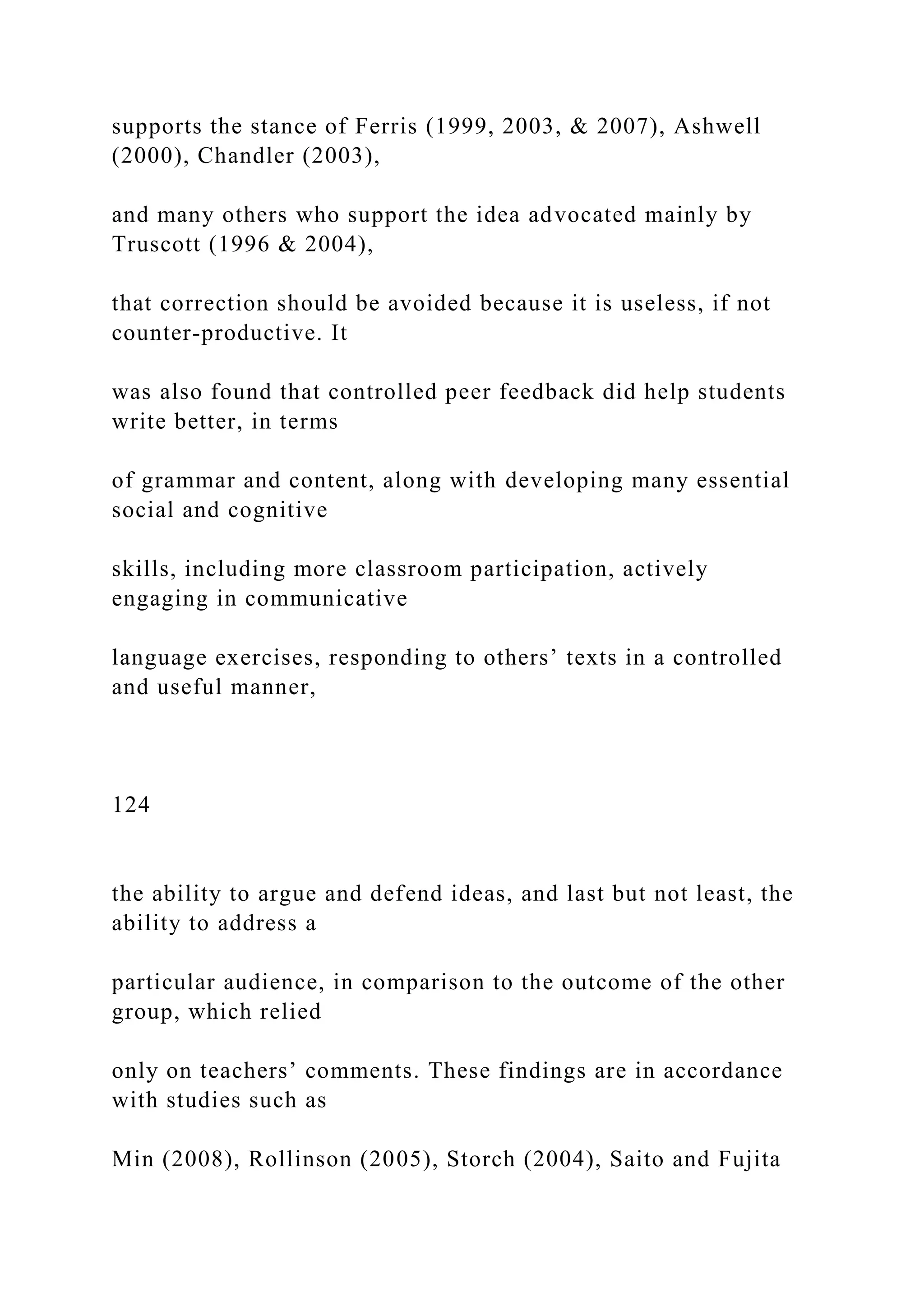 supports the stance of Ferris (1999, 2003, & 2007), Ashwell
(2000), Chandler (2003),
and many others who support the idea advocated mainly by
Truscott (1996 & 2004),
that correction should be avoided because it is useless, if not
counter-productive. It
was also found that controlled peer feedback did help students
write better, in terms
of grammar and content, along with developing many essential
social and cognitive
skills, including more classroom participation, actively
engaging in communicative
language exercises, responding to others’ texts in a controlled
and useful manner,
124
the ability to argue and defend ideas, and last but not least, the
ability to address a
particular audience, in comparison to the outcome of the other
group, which relied
only on teachers’ comments. These findings are in accordance
with studies such as
Min (2008), Rollinson (2005), Storch (2004), Saito and Fujita
 