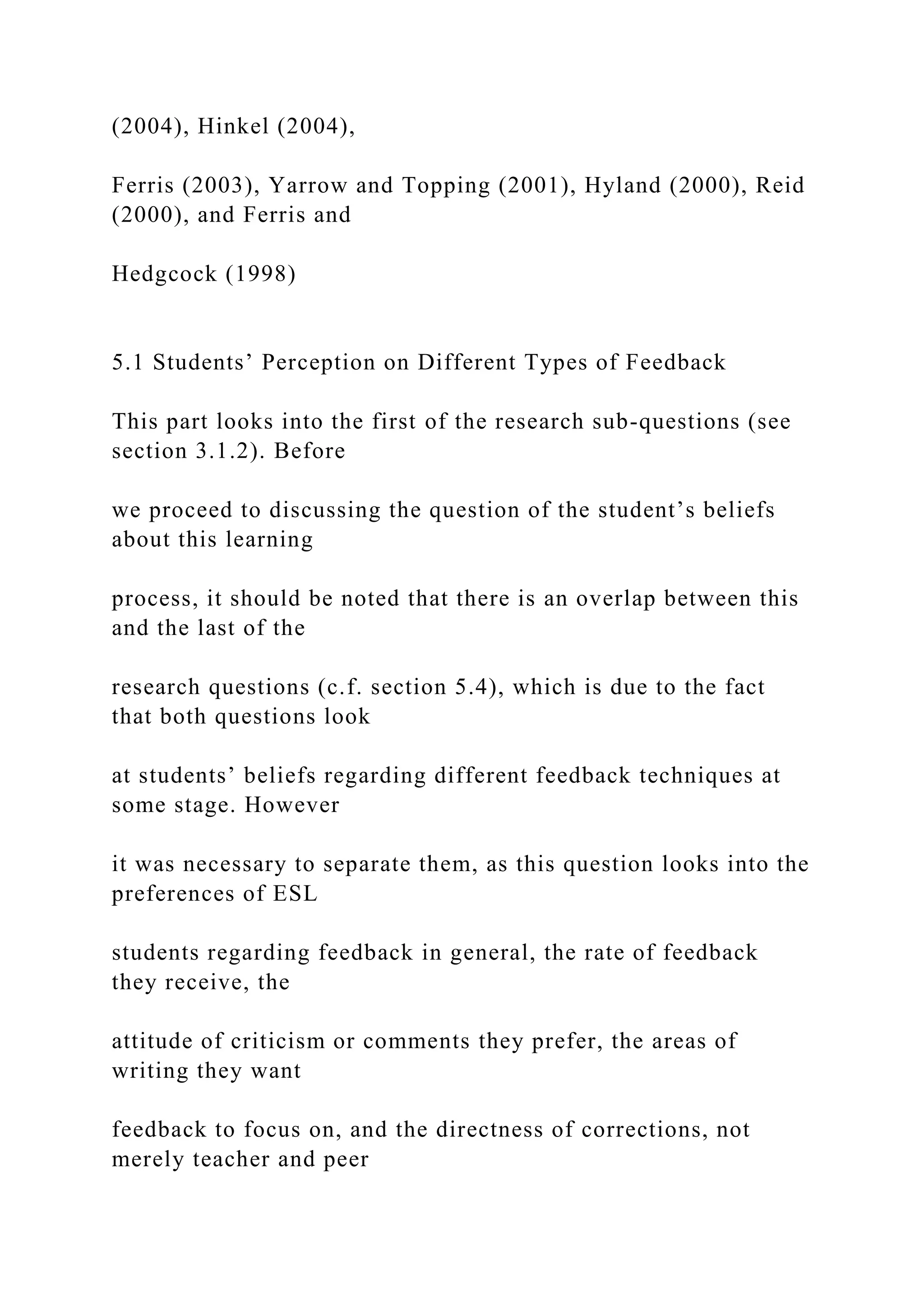 (2004), Hinkel (2004),
Ferris (2003), Yarrow and Topping (2001), Hyland (2000), Reid
(2000), and Ferris and
Hedgcock (1998)
5.1 Students’ Perception on Different Types of Feedback
This part looks into the first of the research sub-questions (see
section 3.1.2). Before
we proceed to discussing the question of the student’s beliefs
about this learning
process, it should be noted that there is an overlap between this
and the last of the
research questions (c.f. section 5.4), which is due to the fact
that both questions look
at students’ beliefs regarding different feedback techniques at
some stage. However
it was necessary to separate them, as this question looks into the
preferences of ESL
students regarding feedback in general, the rate of feedback
they receive, the
attitude of criticism or comments they prefer, the areas of
writing they want
feedback to focus on, and the directness of corrections, not
merely teacher and peer
 