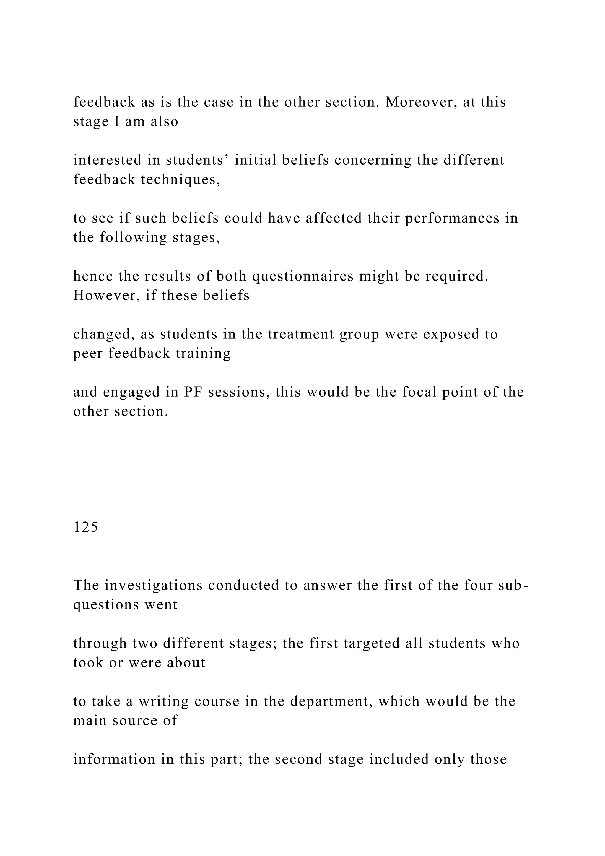 feedback as is the case in the other section. Moreover, at this
stage I am also
interested in students’ initial beliefs concerning the different
feedback techniques,
to see if such beliefs could have affected their performances in
the following stages,
hence the results of both questionnaires might be required.
However, if these beliefs
changed, as students in the treatment group were exposed to
peer feedback training
and engaged in PF sessions, this would be the focal point of the
other section.
125
The investigations conducted to answer the first of the four sub-
questions went
through two different stages; the first targeted all students who
took or were about
to take a writing course in the department, which would be the
main source of
information in this part; the second stage included only those
 