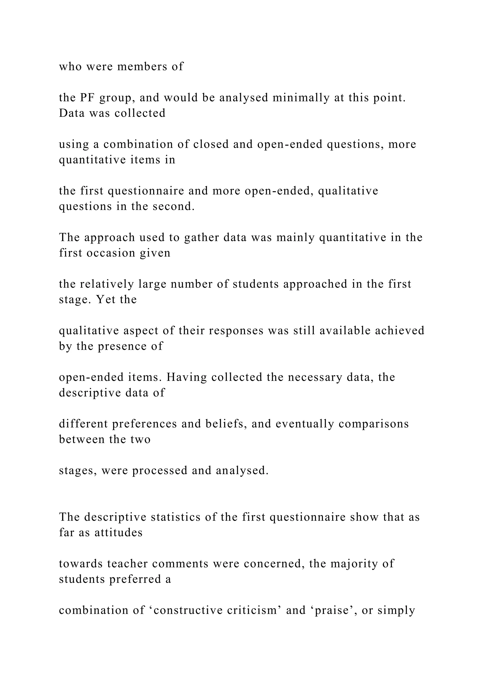 who were members of
the PF group, and would be analysed minimally at this point.
Data was collected
using a combination of closed and open-ended questions, more
quantitative items in
the first questionnaire and more open-ended, qualitative
questions in the second.
The approach used to gather data was mainly quantitative in the
first occasion given
the relatively large number of students approached in the first
stage. Yet the
qualitative aspect of their responses was still available achieved
by the presence of
open-ended items. Having collected the necessary data, the
descriptive data of
different preferences and beliefs, and eventually comparisons
between the two
stages, were processed and analysed.
The descriptive statistics of the first questionnaire show that as
far as attitudes
towards teacher comments were concerned, the majority of
students preferred a
combination of ‘constructive criticism’ and ‘praise’, or simply
 