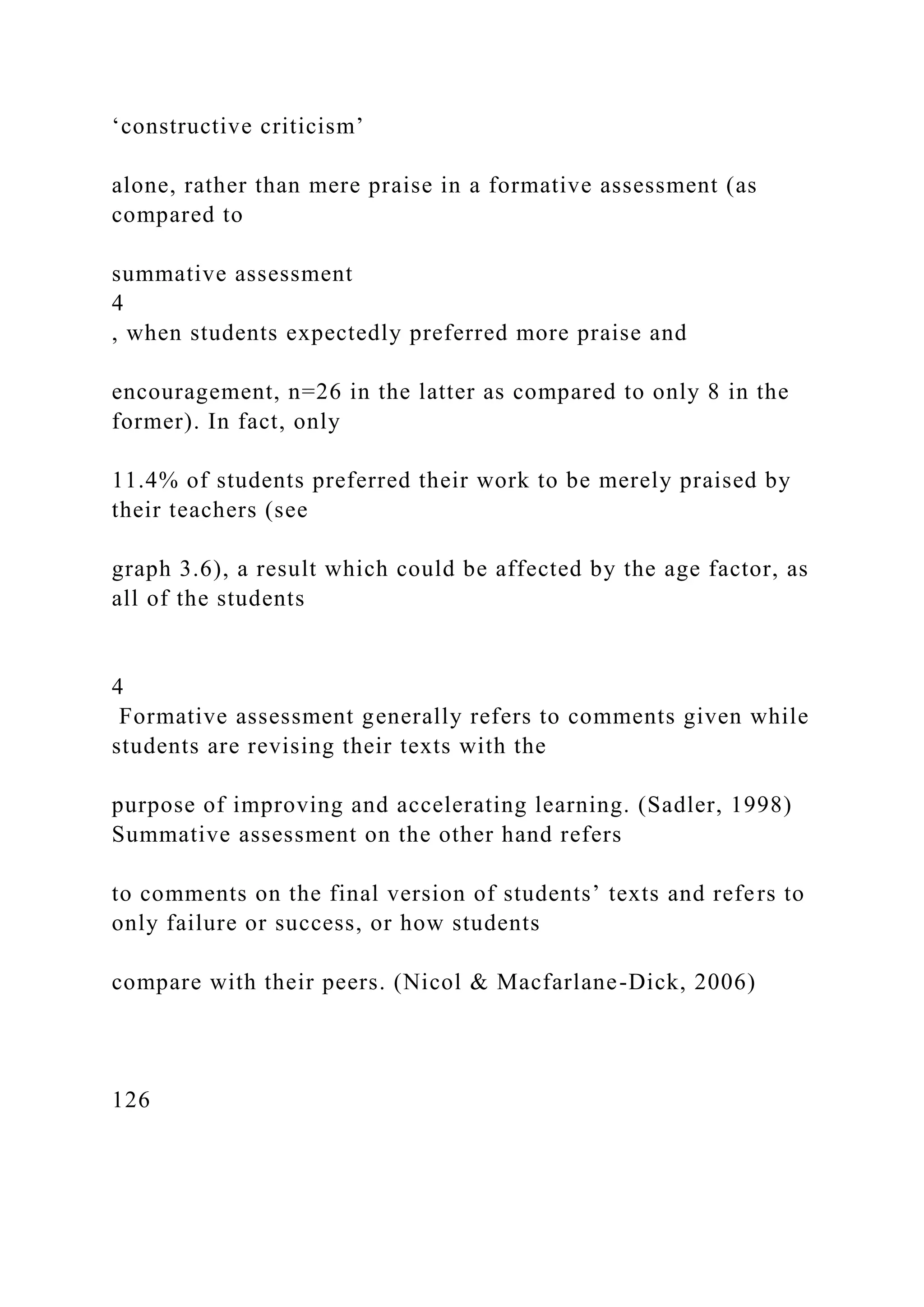 ‘constructive criticism’
alone, rather than mere praise in a formative assessment (as
compared to
summative assessment
4
, when students expectedly preferred more praise and
encouragement, n=26 in the latter as compared to only 8 in the
former). In fact, only
11.4% of students preferred their work to be merely praised by
their teachers (see
graph 3.6), a result which could be affected by the age factor, as
all of the students
4
Formative assessment generally refers to comments given while
students are revising their texts with the
purpose of improving and accelerating learning. (Sadler, 1998)
Summative assessment on the other hand refers
to comments on the final version of students’ texts and refers to
only failure or success, or how students
compare with their peers. (Nicol & Macfarlane-Dick, 2006)
126
 