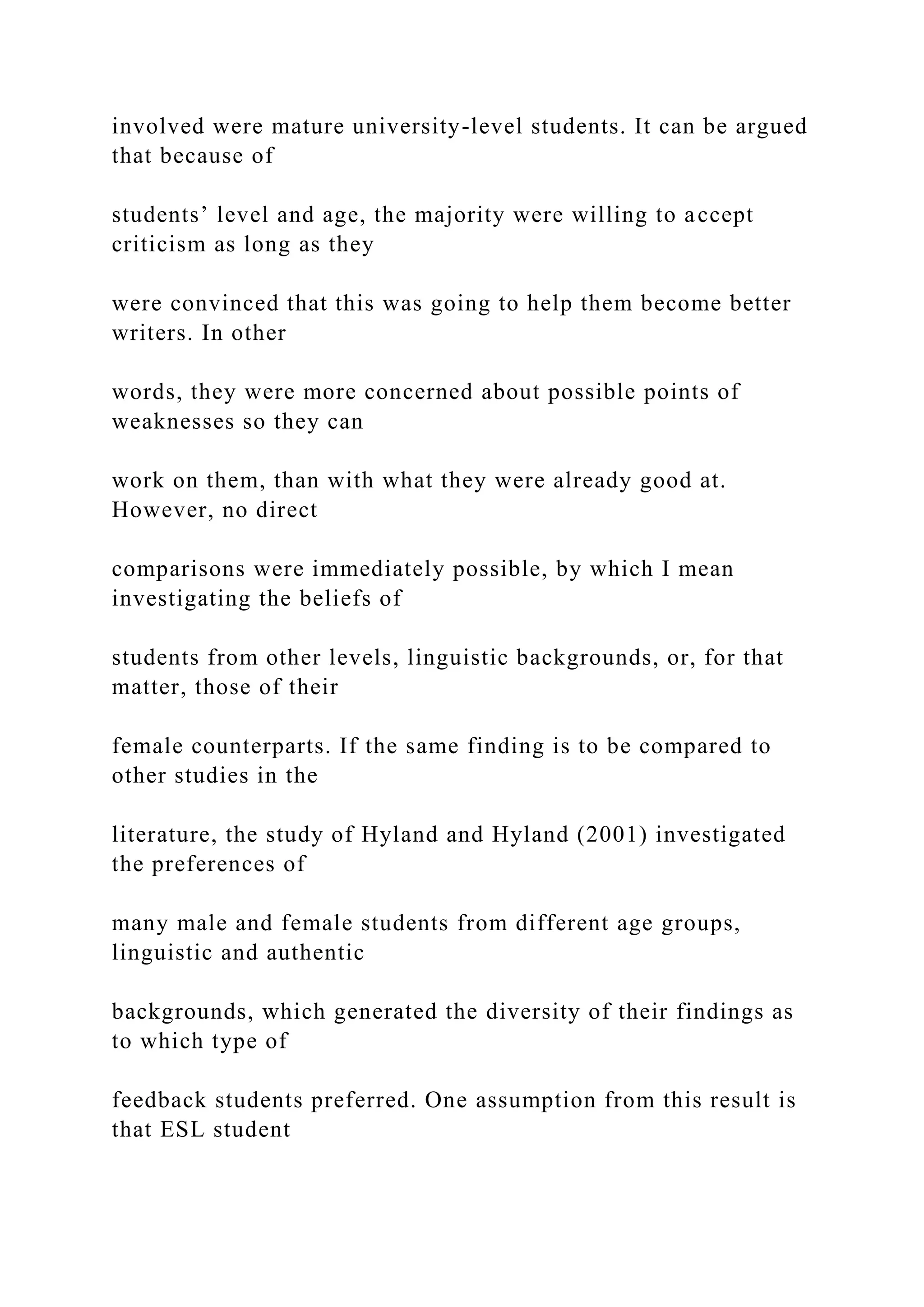 involved were mature university-level students. It can be argued
that because of
students’ level and age, the majority were willing to accept
criticism as long as they
were convinced that this was going to help them become better
writers. In other
words, they were more concerned about possible points of
weaknesses so they can
work on them, than with what they were already good at.
However, no direct
comparisons were immediately possible, by which I mean
investigating the beliefs of
students from other levels, linguistic backgrounds, or, for that
matter, those of their
female counterparts. If the same finding is to be compared to
other studies in the
literature, the study of Hyland and Hyland (2001) investigated
the preferences of
many male and female students from different age groups,
linguistic and authentic
backgrounds, which generated the diversity of their findings as
to which type of
feedback students preferred. One assumption from this result is
that ESL student
 