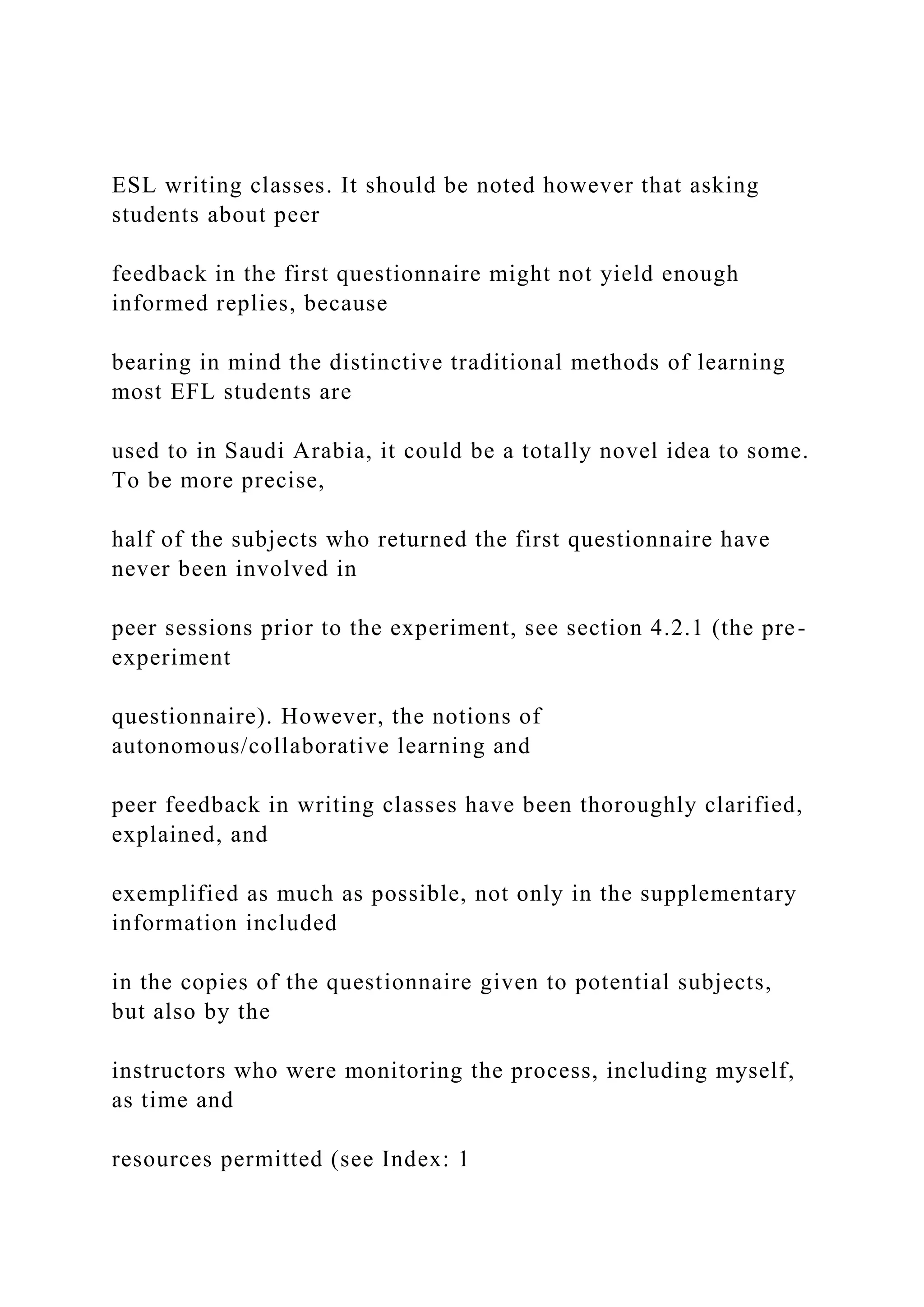 ESL writing classes. It should be noted however that asking
students about peer
feedback in the first questionnaire might not yield enough
informed replies, because
bearing in mind the distinctive traditional methods of learning
most EFL students are
used to in Saudi Arabia, it could be a totally novel idea to some.
To be more precise,
half of the subjects who returned the first questionnaire have
never been involved in
peer sessions prior to the experiment, see section 4.2.1 (the pre-
experiment
questionnaire). However, the notions of
autonomous/collaborative learning and
peer feedback in writing classes have been thoroughly clarified,
explained, and
exemplified as much as possible, not only in the supplementary
information included
in the copies of the questionnaire given to potential subjects,
but also by the
instructors who were monitoring the process, including myself,
as time and
resources permitted (see Index: 1
 