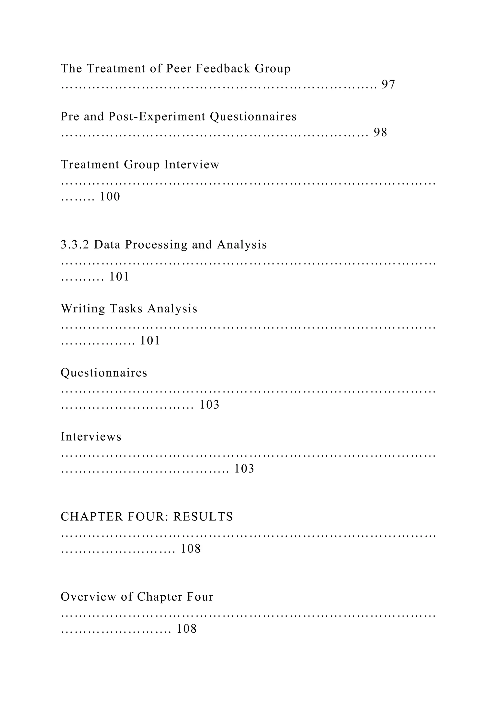 The Treatment of Peer Feedback Group
…………………………………………………………….. 97
Pre and Post-Experiment Questionnaires
…………………………………………………………… 98
Treatment Group Interview
…………………………………………………………………………
…….. 100
3.3.2 Data Processing and Analysis
…………………………………………………………………………
………. 101
Writing Tasks Analysis
…………………………………………………………………………
…………….. 101
Questionnaires
…………………………………………………………………………
………………………… 103
Interviews
…………………………………………………………………………
……………………………….. 103
CHAPTER FOUR: RESULTS
…………………………………………………………………………
……………….……. 108
Overview of Chapter Four
…………………………………………………………………………
……………………. 108
 