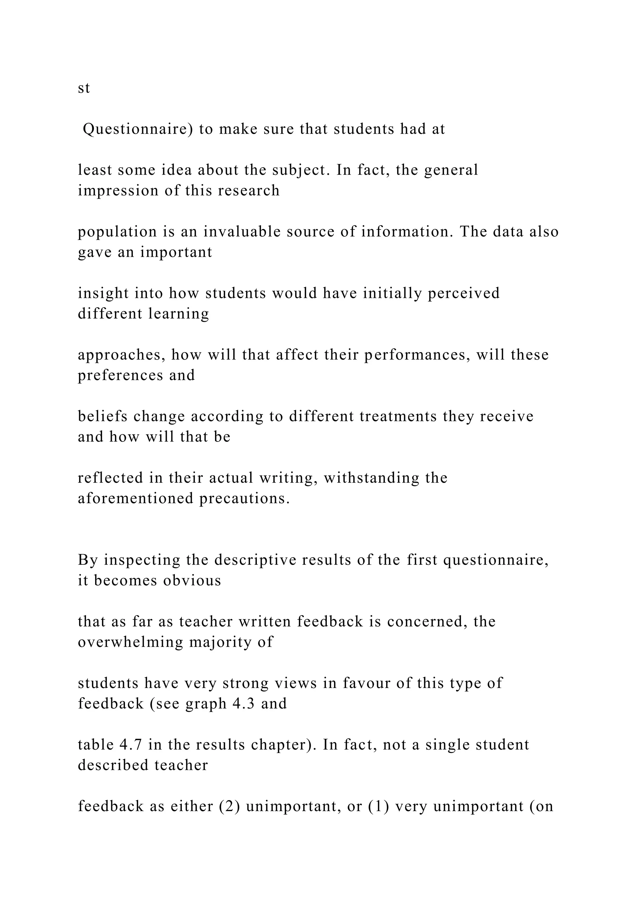 st
Questionnaire) to make sure that students had at
least some idea about the subject. In fact, the general
impression of this research
population is an invaluable source of information. The data also
gave an important
insight into how students would have initially perceived
different learning
approaches, how will that affect their performances, will these
preferences and
beliefs change according to different treatments they receive
and how will that be
reflected in their actual writing, withstanding the
aforementioned precautions.
By inspecting the descriptive results of the first questionnaire,
it becomes obvious
that as far as teacher written feedback is concerned, the
overwhelming majority of
students have very strong views in favour of this type of
feedback (see graph 4.3 and
table 4.7 in the results chapter). In fact, not a single student
described teacher
feedback as either (2) unimportant, or (1) very unimportant (on
 