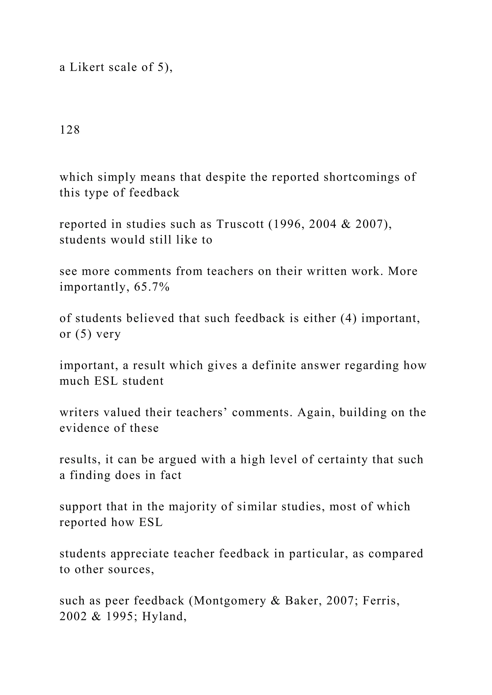a Likert scale of 5),
128
which simply means that despite the reported shortcomings of
this type of feedback
reported in studies such as Truscott (1996, 2004 & 2007),
students would still like to
see more comments from teachers on their written work. More
importantly, 65.7%
of students believed that such feedback is either (4) important,
or (5) very
important, a result which gives a definite answer regarding how
much ESL student
writers valued their teachers’ comments. Again, building on the
evidence of these
results, it can be argued with a high level of certainty that such
a finding does in fact
support that in the majority of similar studies, most of which
reported how ESL
students appreciate teacher feedback in particular, as compared
to other sources,
such as peer feedback (Montgomery & Baker, 2007; Ferris,
2002 & 1995; Hyland,
 