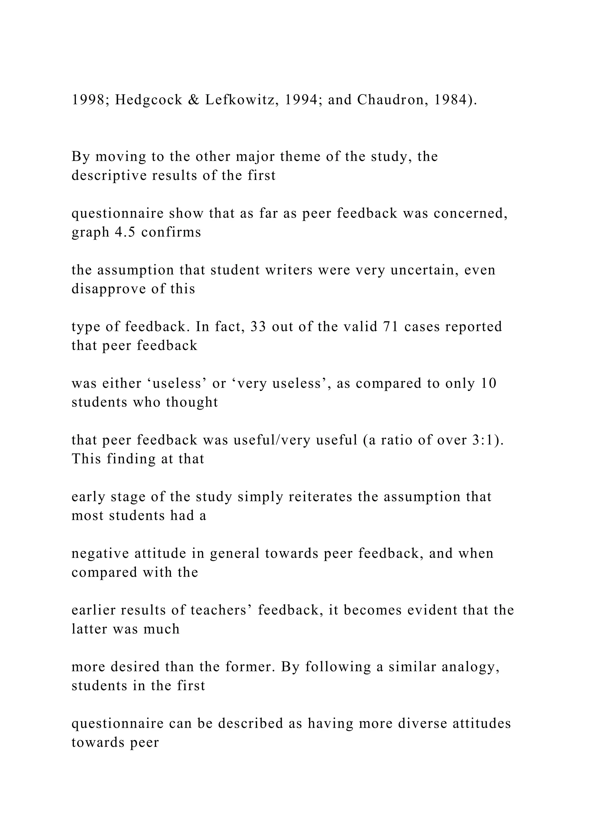 1998; Hedgcock & Lefkowitz, 1994; and Chaudron, 1984).
By moving to the other major theme of the study, the
descriptive results of the first
questionnaire show that as far as peer feedback was concerned,
graph 4.5 confirms
the assumption that student writers were very uncertain, even
disapprove of this
type of feedback. In fact, 33 out of the valid 71 cases reported
that peer feedback
was either ‘useless’ or ‘very useless’, as compared to only 10
students who thought
that peer feedback was useful/very useful (a ratio of over 3:1).
This finding at that
early stage of the study simply reiterates the assumption that
most students had a
negative attitude in general towards peer feedback, and when
compared with the
earlier results of teachers’ feedback, it becomes evident that the
latter was much
more desired than the former. By following a similar analogy,
students in the first
questionnaire can be described as having more diverse attitudes
towards peer
 