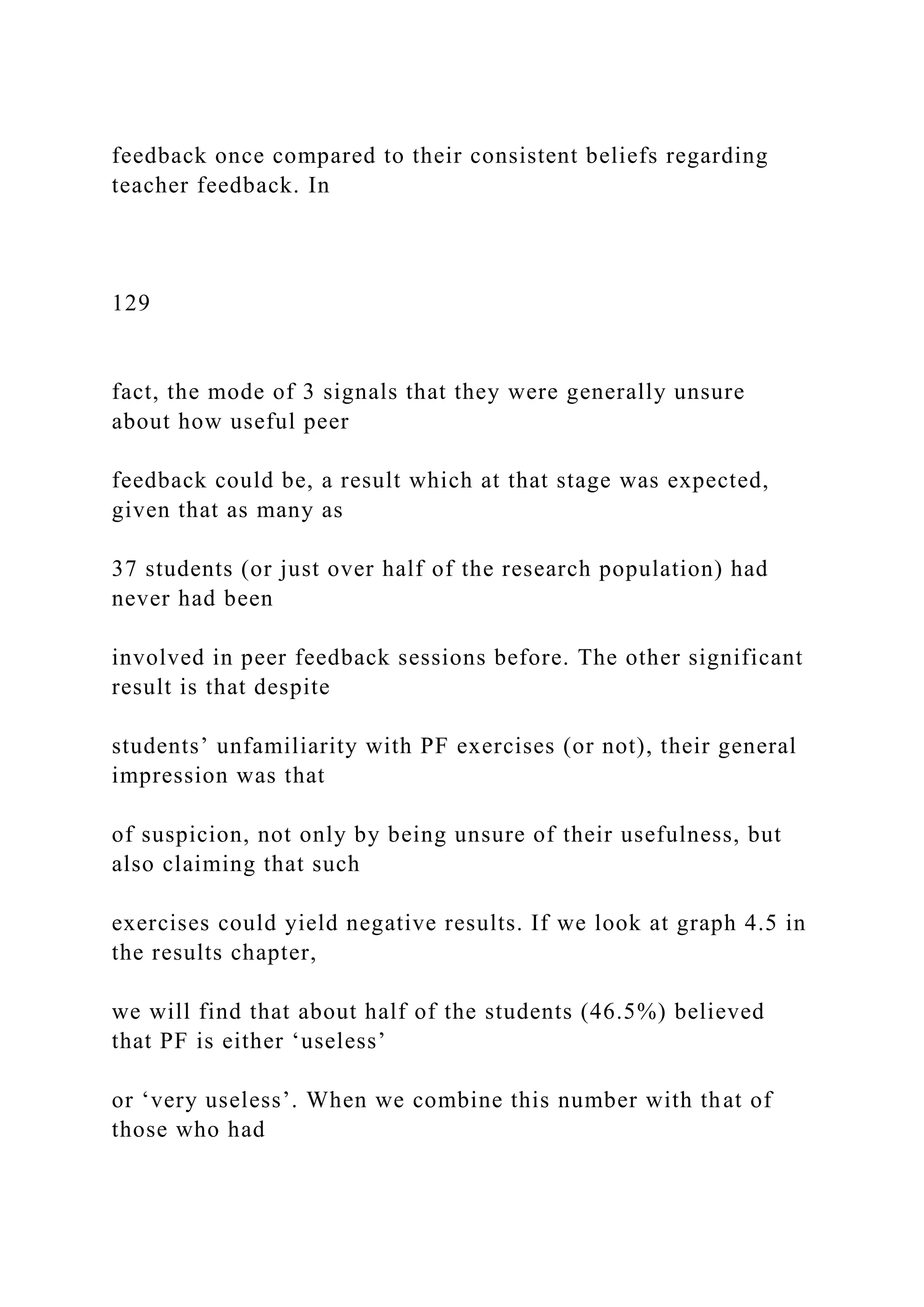feedback once compared to their consistent beliefs regarding
teacher feedback. In
129
fact, the mode of 3 signals that they were generally unsure
about how useful peer
feedback could be, a result which at that stage was expected,
given that as many as
37 students (or just over half of the research population) had
never had been
involved in peer feedback sessions before. The other significant
result is that despite
students’ unfamiliarity with PF exercises (or not), their general
impression was that
of suspicion, not only by being unsure of their usefulness, but
also claiming that such
exercises could yield negative results. If we look at graph 4.5 in
the results chapter,
we will find that about half of the students (46.5%) believed
that PF is either ‘useless’
or ‘very useless’. When we combine this number with that of
those who had
 