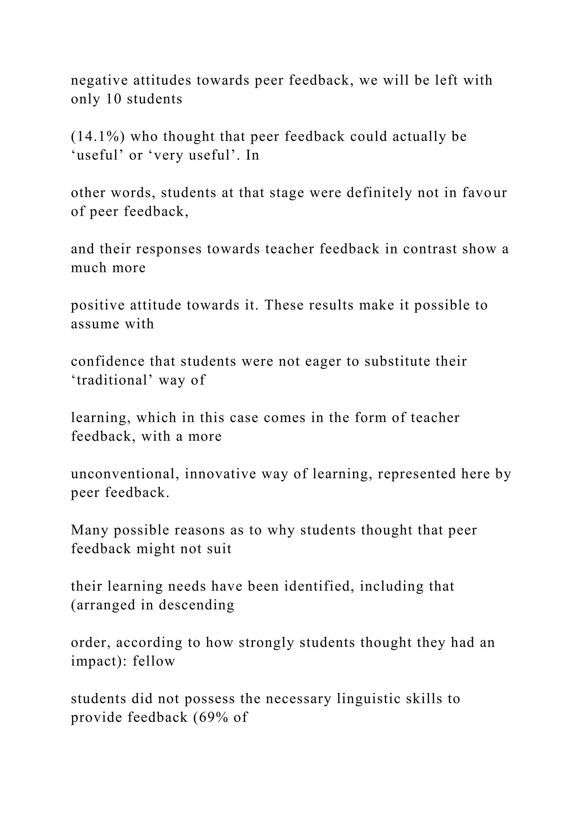 negative attitudes towards peer feedback, we will be left with
only 10 students
(14.1%) who thought that peer feedback could actually be
‘useful’ or ‘very useful’. In
other words, students at that stage were definitely not in favour
of peer feedback,
and their responses towards teacher feedback in contrast show a
much more
positive attitude towards it. These results make it possible to
assume with
confidence that students were not eager to substitute their
‘traditional’ way of
learning, which in this case comes in the form of teacher
feedback, with a more
unconventional, innovative way of learning, represented here by
peer feedback.
Many possible reasons as to why students thought that peer
feedback might not suit
their learning needs have been identified, including that
(arranged in descending
order, according to how strongly students thought they had an
impact): fellow
students did not possess the necessary linguistic skills to
provide feedback (69% of
 
