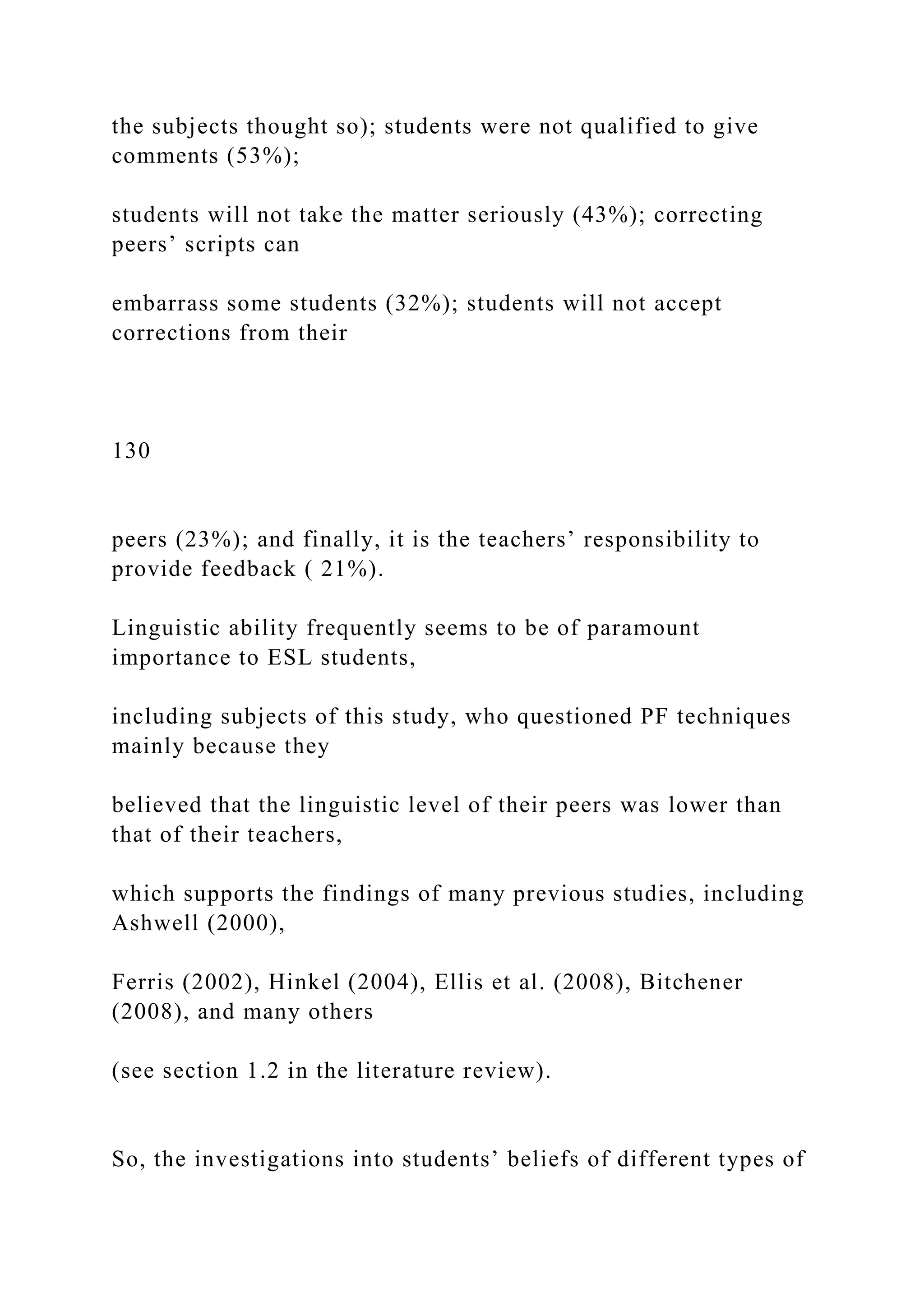the subjects thought so); students were not qualified to give
comments (53%);
students will not take the matter seriously (43%); correcting
peers’ scripts can
embarrass some students (32%); students will not accept
corrections from their
130
peers (23%); and finally, it is the teachers’ responsibility to
provide feedback ( 21%).
Linguistic ability frequently seems to be of paramount
importance to ESL students,
including subjects of this study, who questioned PF techniques
mainly because they
believed that the linguistic level of their peers was lower than
that of their teachers,
which supports the findings of many previous studies, including
Ashwell (2000),
Ferris (2002), Hinkel (2004), Ellis et al. (2008), Bitchener
(2008), and many others
(see section 1.2 in the literature review).
So, the investigations into students’ beliefs of different types of
 