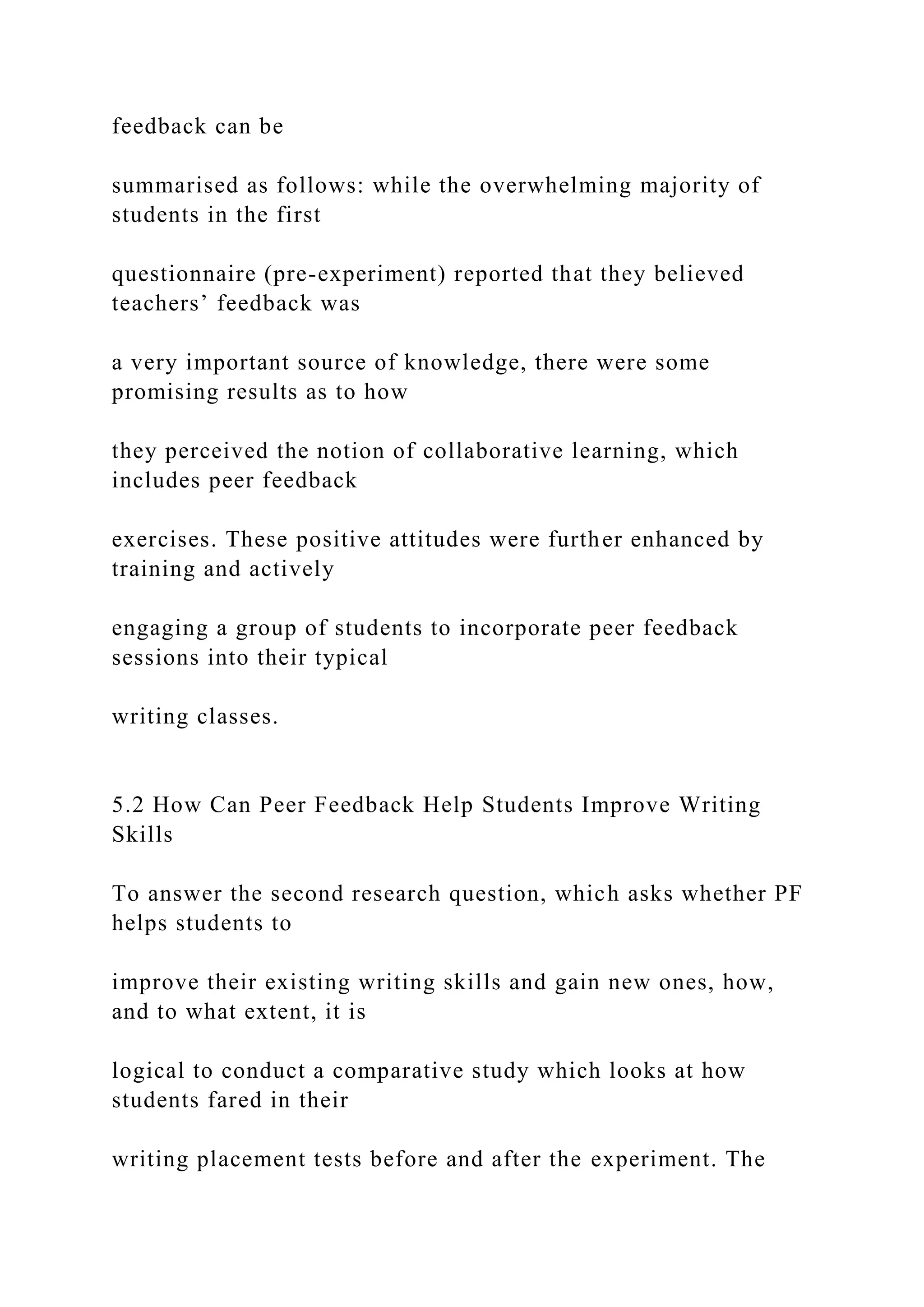 feedback can be
summarised as follows: while the overwhelming majority of
students in the first
questionnaire (pre-experiment) reported that they believed
teachers’ feedback was
a very important source of knowledge, there were some
promising results as to how
they perceived the notion of collaborative learning, which
includes peer feedback
exercises. These positive attitudes were further enhanced by
training and actively
engaging a group of students to incorporate peer feedback
sessions into their typical
writing classes.
5.2 How Can Peer Feedback Help Students Improve Writing
Skills
To answer the second research question, which asks whether PF
helps students to
improve their existing writing skills and gain new ones, how,
and to what extent, it is
logical to conduct a comparative study which looks at how
students fared in their
writing placement tests before and after the experiment. The
 