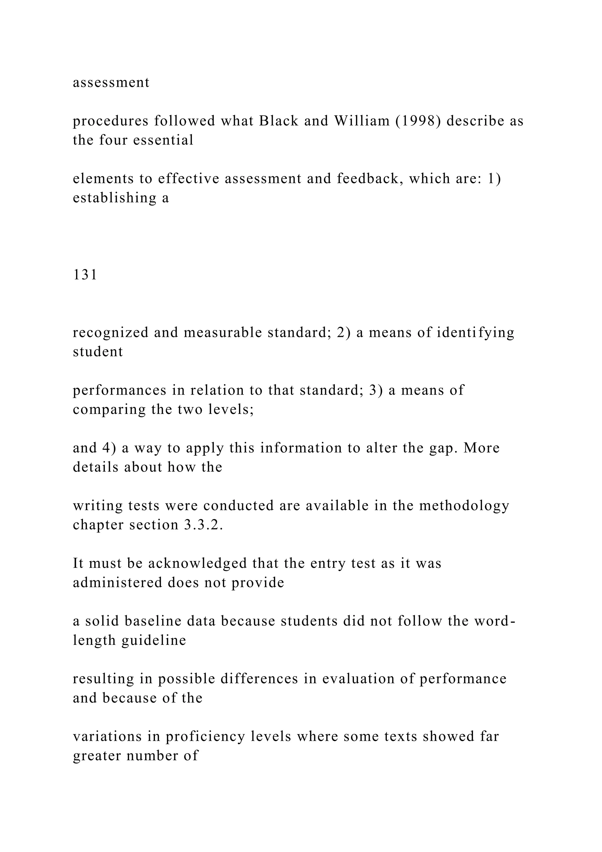assessment
procedures followed what Black and William (1998) describe as
the four essential
elements to effective assessment and feedback, which are: 1)
establishing a
131
recognized and measurable standard; 2) a means of identifying
student
performances in relation to that standard; 3) a means of
comparing the two levels;
and 4) a way to apply this information to alter the gap. More
details about how the
writing tests were conducted are available in the methodology
chapter section 3.3.2.
It must be acknowledged that the entry test as it was
administered does not provide
a solid baseline data because students did not follow the word-
length guideline
resulting in possible differences in evaluation of performance
and because of the
variations in proficiency levels where some texts showed far
greater number of
 