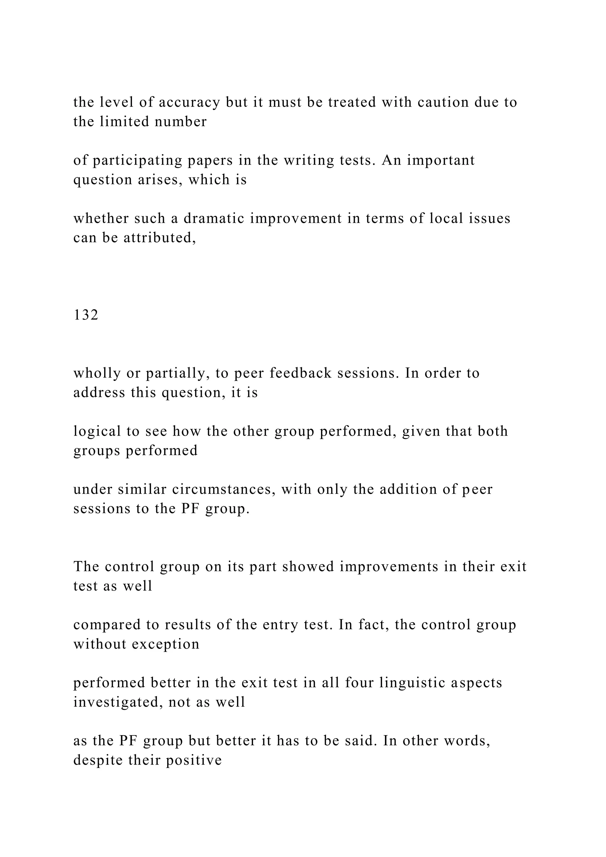 the level of accuracy but it must be treated with caution due to
the limited number
of participating papers in the writing tests. An important
question arises, which is
whether such a dramatic improvement in terms of local issues
can be attributed,
132
wholly or partially, to peer feedback sessions. In order to
address this question, it is
logical to see how the other group performed, given that both
groups performed
under similar circumstances, with only the addition of peer
sessions to the PF group.
The control group on its part showed improvements in their exit
test as well
compared to results of the entry test. In fact, the control group
without exception
performed better in the exit test in all four linguistic aspects
investigated, not as well
as the PF group but better it has to be said. In other words,
despite their positive
 