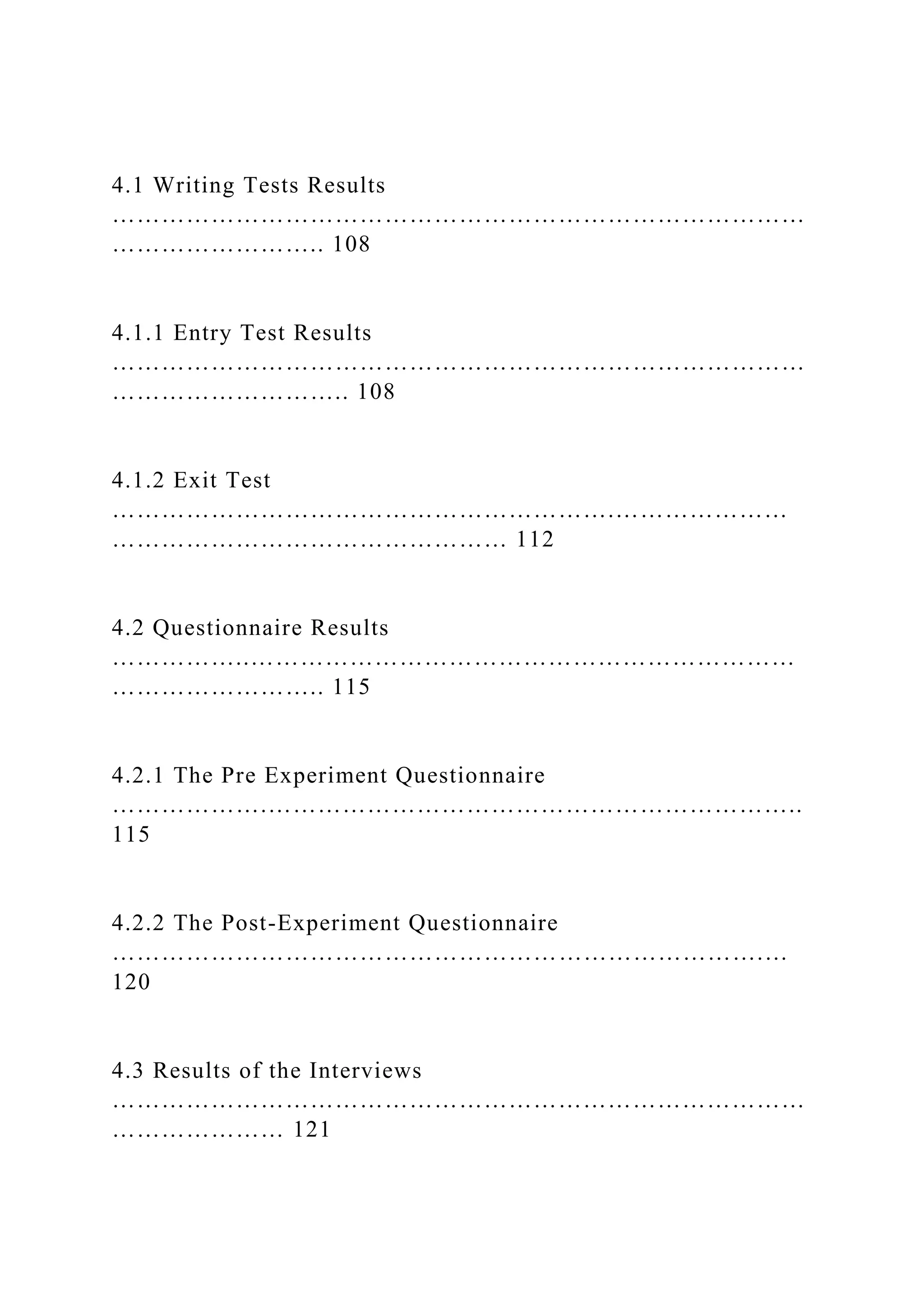 4.1 Writing Tests Results
…………………………………………………………………………
…………………….. 108
4.1.1 Entry Test Results
…………………………………………………………………………
……………………….. 108
4.1.2 Exit Test
…………………………………………………….…………………
………………………………………… 112
4.2 Questionnaire Results
……………..…………………………………………………………
…………………….. 115
4.2.1 The Pre Experiment Questionnaire
……………….………………………………………………………..
115
4.2.2 The Post-Experiment Questionnaire
…………………………………………………………………….…
120
4.3 Results of the Interviews
…………………………………………………………………………
………………… 121
 