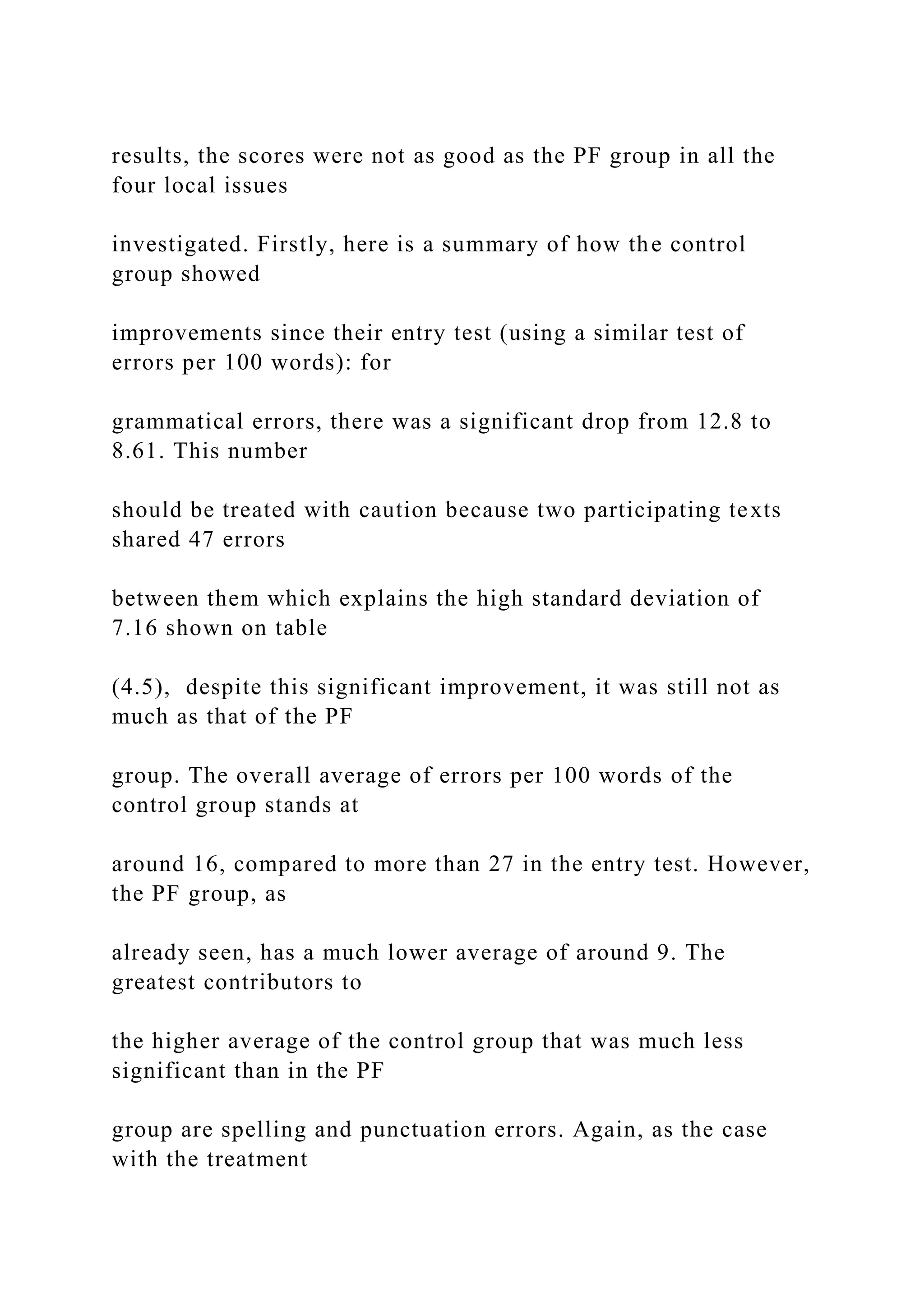 results, the scores were not as good as the PF group in all the
four local issues
investigated. Firstly, here is a summary of how the control
group showed
improvements since their entry test (using a similar test of
errors per 100 words): for
grammatical errors, there was a significant drop from 12.8 to
8.61. This number
should be treated with caution because two participating texts
shared 47 errors
between them which explains the high standard deviation of
7.16 shown on table
(4.5), despite this significant improvement, it was still not as
much as that of the PF
group. The overall average of errors per 100 words of the
control group stands at
around 16, compared to more than 27 in the entry test. However,
the PF group, as
already seen, has a much lower average of around 9. The
greatest contributors to
the higher average of the control group that was much less
significant than in the PF
group are spelling and punctuation errors. Again, as the case
with the treatment
 