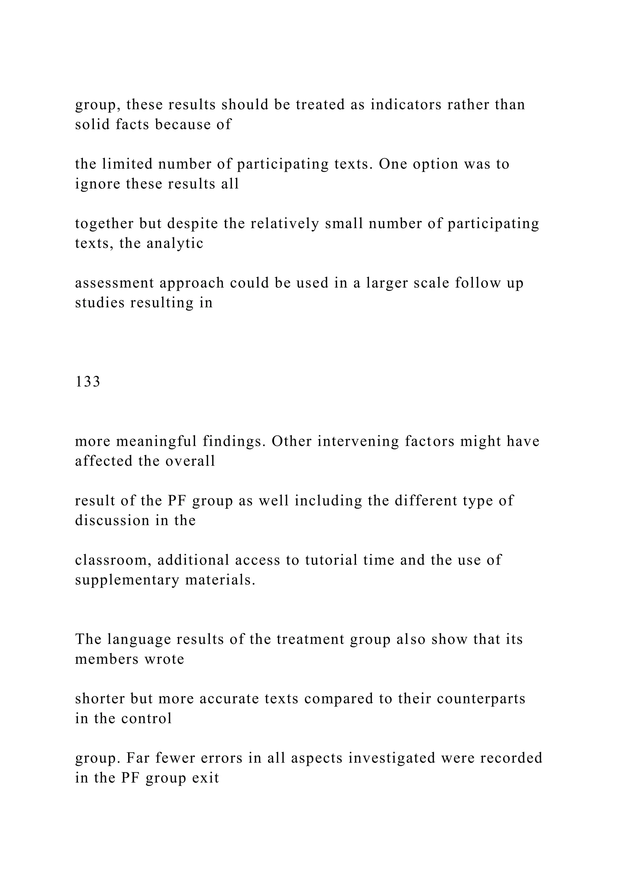 group, these results should be treated as indicators rather than
solid facts because of
the limited number of participating texts. One option was to
ignore these results all
together but despite the relatively small number of participating
texts, the analytic
assessment approach could be used in a larger scale follow up
studies resulting in
133
more meaningful findings. Other intervening factors might have
affected the overall
result of the PF group as well including the different type of
discussion in the
classroom, additional access to tutorial time and the use of
supplementary materials.
The language results of the treatment group also show that its
members wrote
shorter but more accurate texts compared to their counterparts
in the control
group. Far fewer errors in all aspects investigated were recorded
in the PF group exit
 
