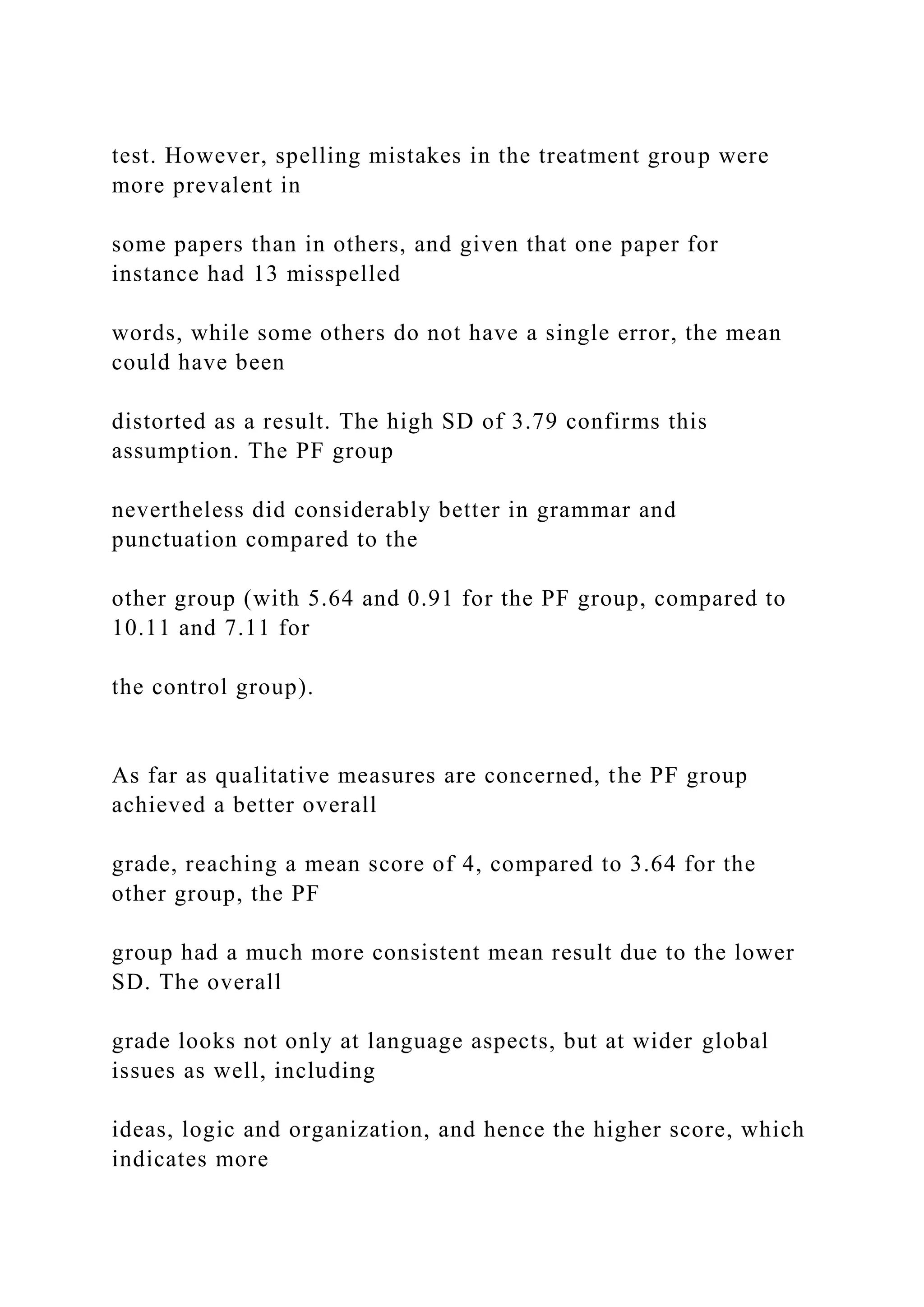 test. However, spelling mistakes in the treatment group were
more prevalent in
some papers than in others, and given that one paper for
instance had 13 misspelled
words, while some others do not have a single error, the mean
could have been
distorted as a result. The high SD of 3.79 confirms this
assumption. The PF group
nevertheless did considerably better in grammar and
punctuation compared to the
other group (with 5.64 and 0.91 for the PF group, compared to
10.11 and 7.11 for
the control group).
As far as qualitative measures are concerned, the PF group
achieved a better overall
grade, reaching a mean score of 4, compared to 3.64 for the
other group, the PF
group had a much more consistent mean result due to the lower
SD. The overall
grade looks not only at language aspects, but at wider global
issues as well, including
ideas, logic and organization, and hence the higher score, which
indicates more
 