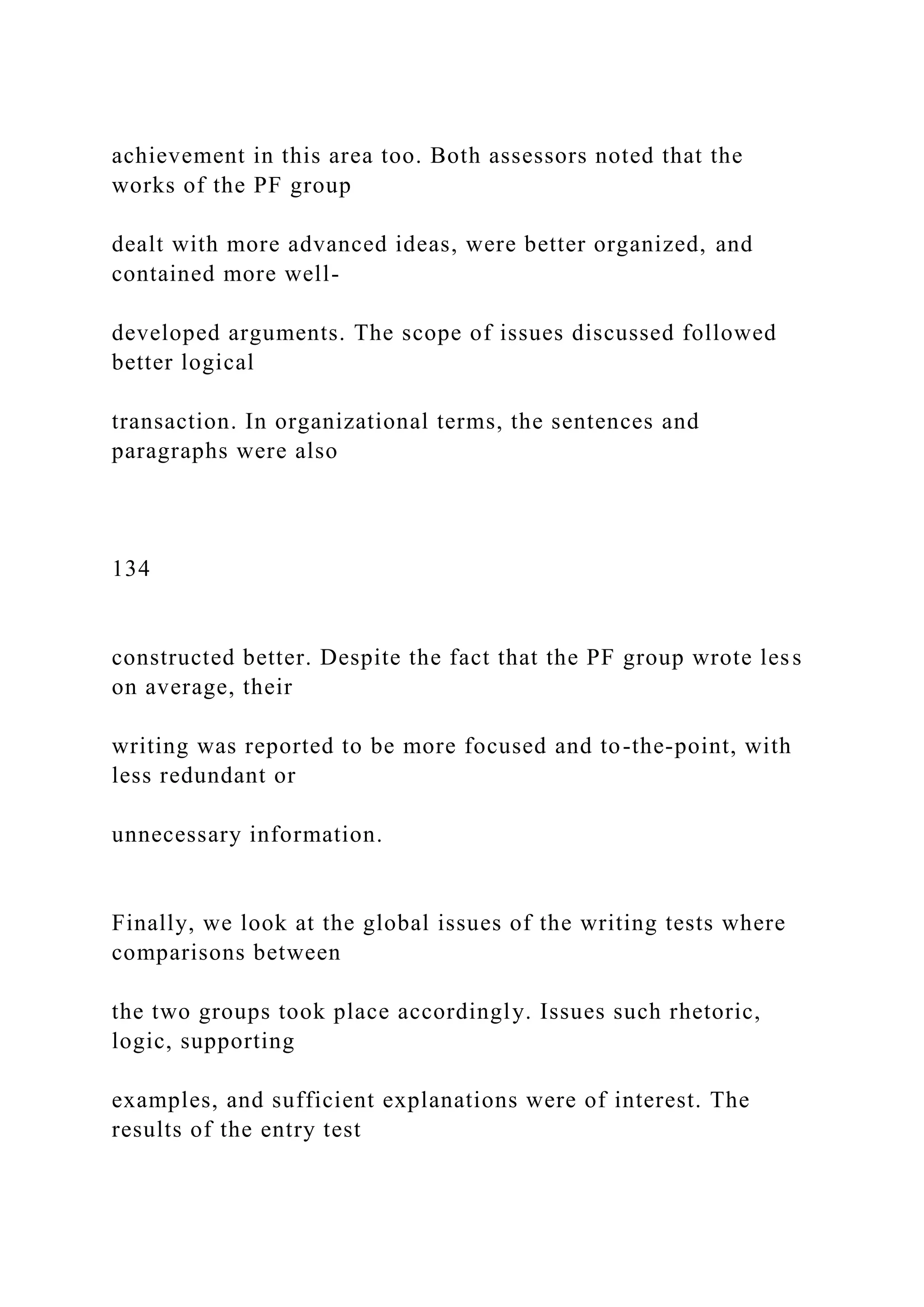 achievement in this area too. Both assessors noted that the
works of the PF group
dealt with more advanced ideas, were better organized, and
contained more well-
developed arguments. The scope of issues discussed followed
better logical
transaction. In organizational terms, the sentences and
paragraphs were also
134
constructed better. Despite the fact that the PF group wrote less
on average, their
writing was reported to be more focused and to-the-point, with
less redundant or
unnecessary information.
Finally, we look at the global issues of the writing tests where
comparisons between
the two groups took place accordingly. Issues such rhetoric,
logic, supporting
examples, and sufficient explanations were of interest. The
results of the entry test
 
