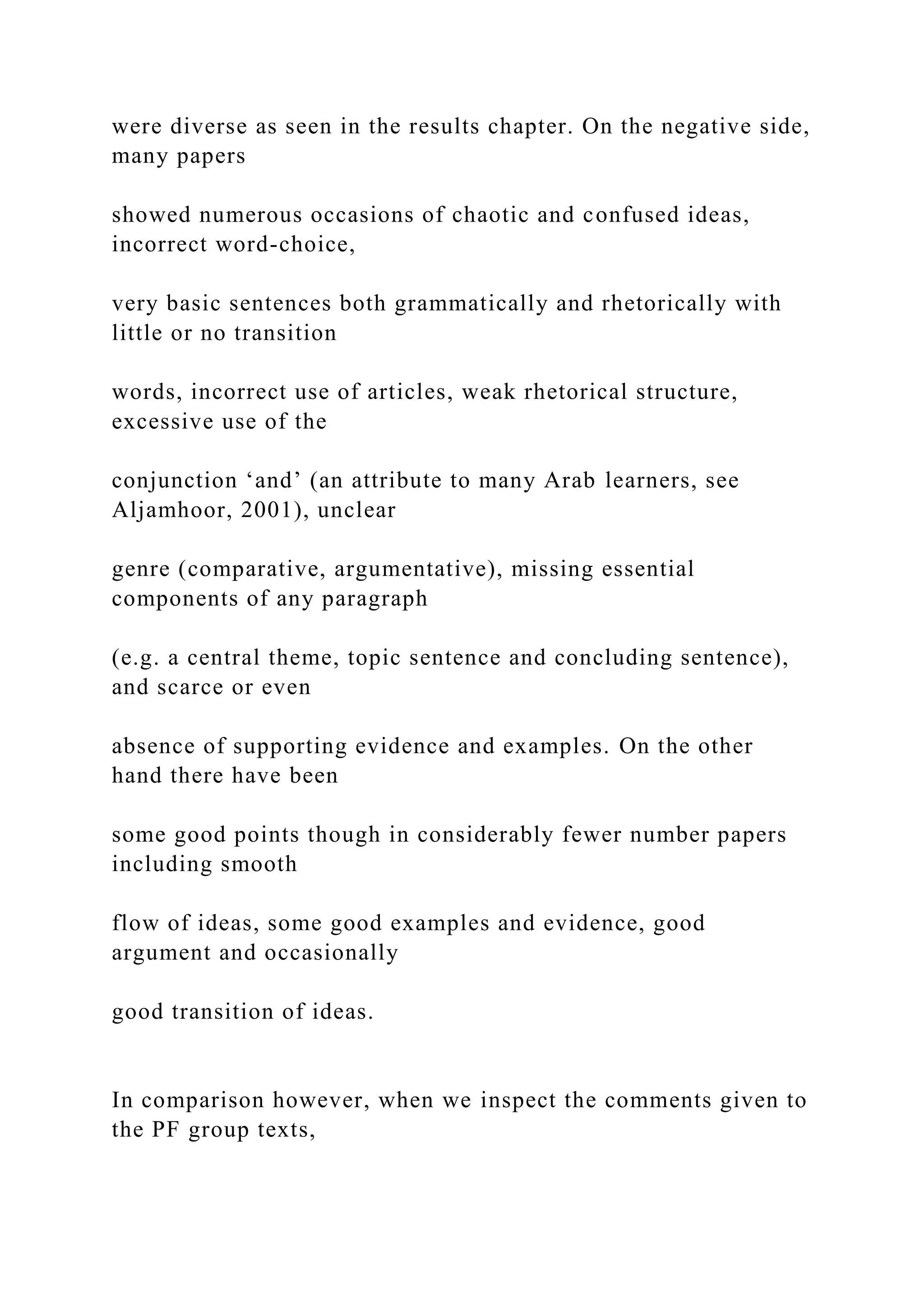were diverse as seen in the results chapter. On the negative side,
many papers
showed numerous occasions of chaotic and confused ideas,
incorrect word-choice,
very basic sentences both grammatically and rhetorically with
little or no transition
words, incorrect use of articles, weak rhetorical structure,
excessive use of the
conjunction ‘and’ (an attribute to many Arab learners, see
Aljamhoor, 2001), unclear
genre (comparative, argumentative), missing essential
components of any paragraph
(e.g. a central theme, topic sentence and concluding sentence),
and scarce or even
absence of supporting evidence and examples. On the other
hand there have been
some good points though in considerably fewer number papers
including smooth
flow of ideas, some good examples and evidence, good
argument and occasionally
good transition of ideas.
In comparison however, when we inspect the comments given to
the PF group texts,
 
