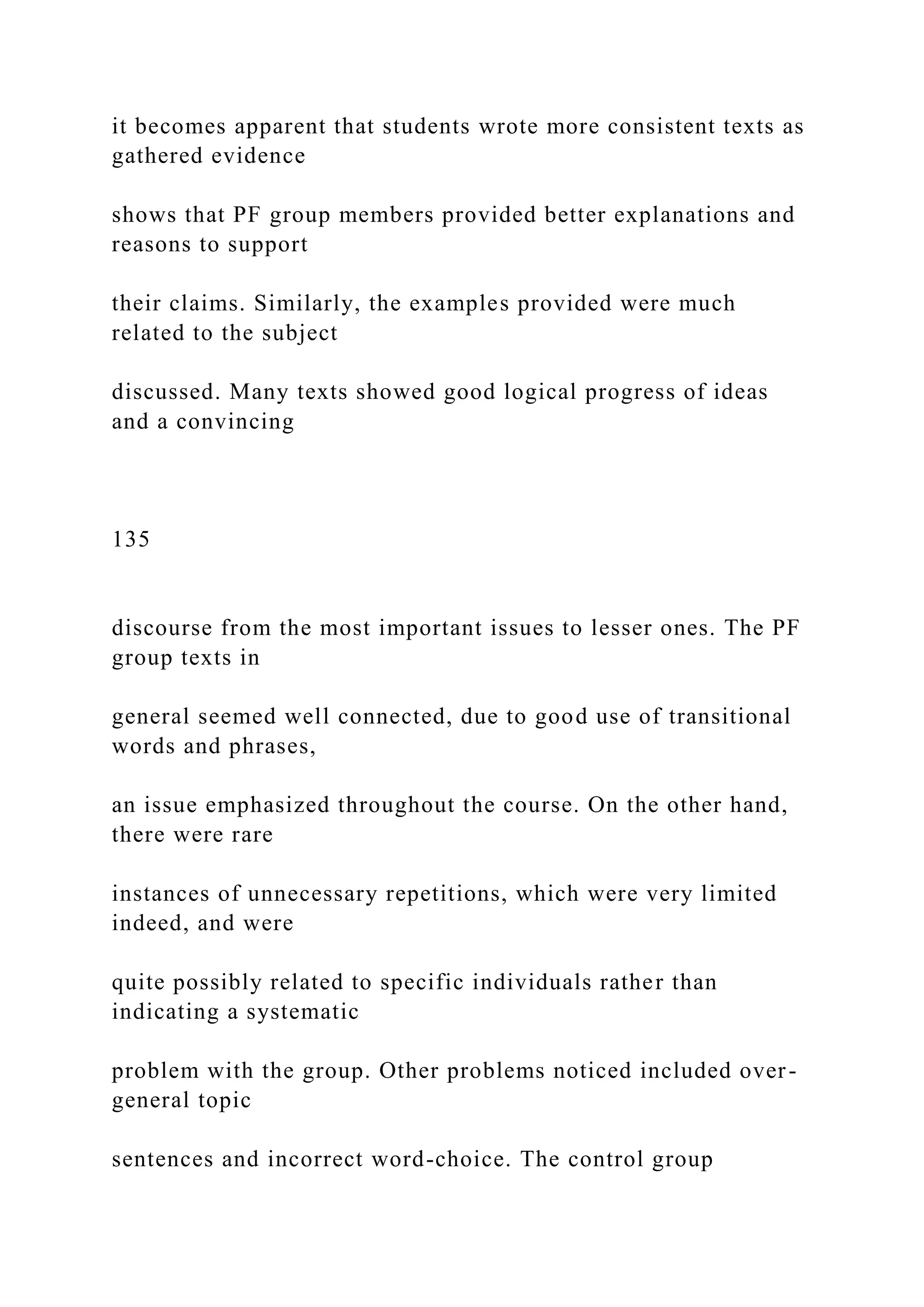 it becomes apparent that students wrote more consistent texts as
gathered evidence
shows that PF group members provided better explanations and
reasons to support
their claims. Similarly, the examples provided were much
related to the subject
discussed. Many texts showed good logical progress of ideas
and a convincing
135
discourse from the most important issues to lesser ones. The PF
group texts in
general seemed well connected, due to good use of transitional
words and phrases,
an issue emphasized throughout the course. On the other hand,
there were rare
instances of unnecessary repetitions, which were very limited
indeed, and were
quite possibly related to specific individuals rather than
indicating a systematic
problem with the group. Other problems noticed included over-
general topic
sentences and incorrect word-choice. The control group
 