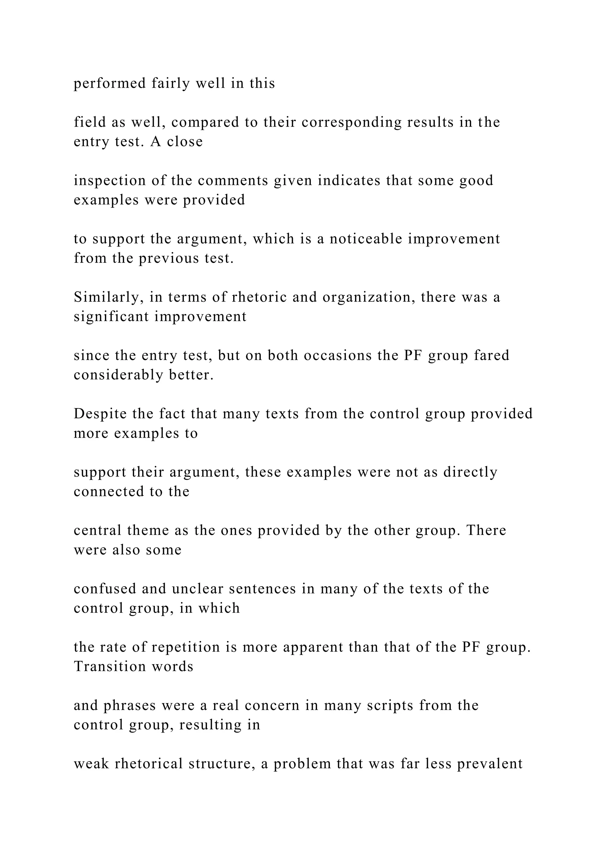 performed fairly well in this
field as well, compared to their corresponding results in the
entry test. A close
inspection of the comments given indicates that some good
examples were provided
to support the argument, which is a noticeable improvement
from the previous test.
Similarly, in terms of rhetoric and organization, there was a
significant improvement
since the entry test, but on both occasions the PF group fared
considerably better.
Despite the fact that many texts from the control group provided
more examples to
support their argument, these examples were not as directly
connected to the
central theme as the ones provided by the other group. There
were also some
confused and unclear sentences in many of the texts of the
control group, in which
the rate of repetition is more apparent than that of the PF group.
Transition words
and phrases were a real concern in many scripts from the
control group, resulting in
weak rhetorical structure, a problem that was far less prevalent
 