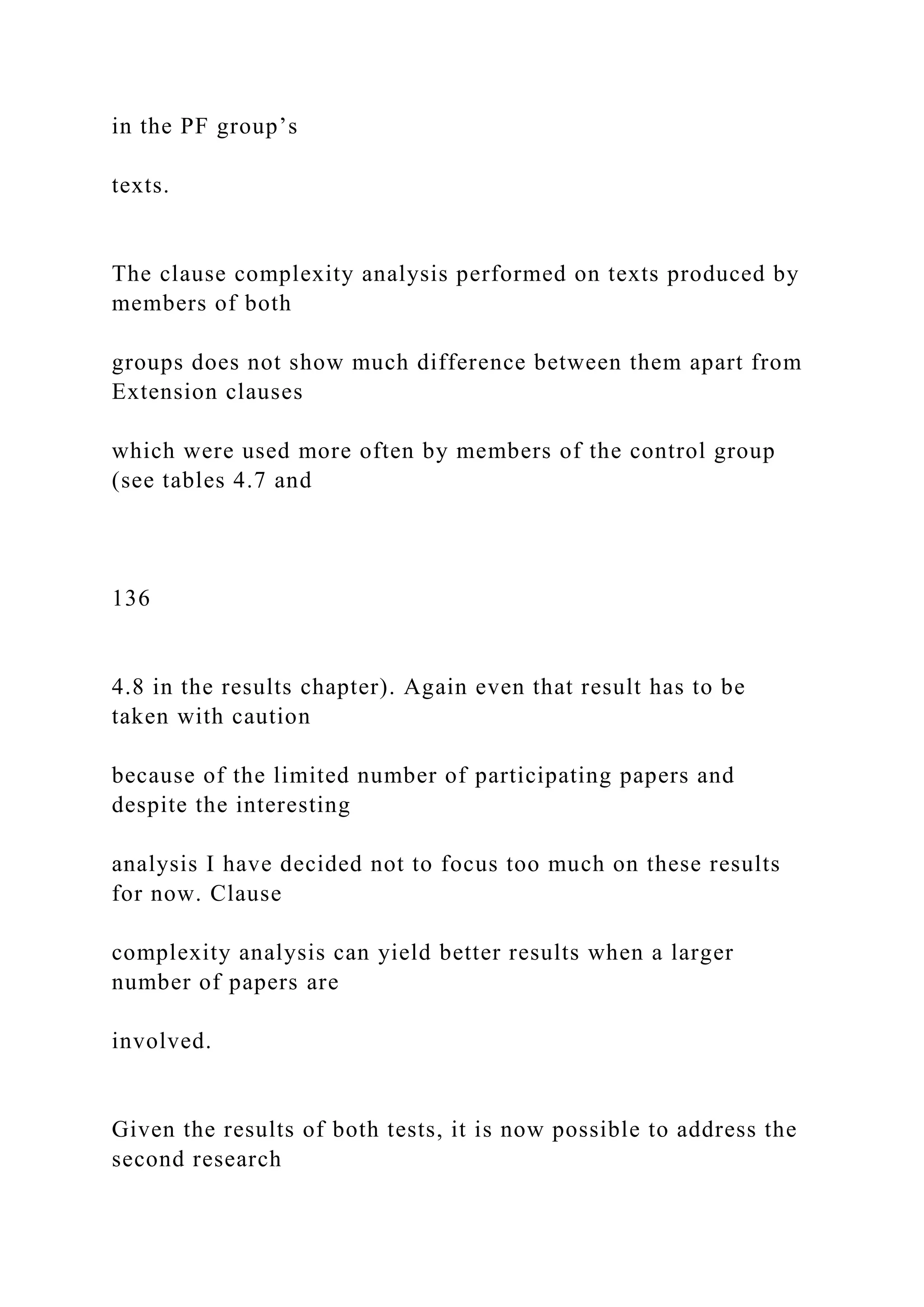 in the PF group’s
texts.
The clause complexity analysis performed on texts produced by
members of both
groups does not show much difference between them apart from
Extension clauses
which were used more often by members of the control group
(see tables 4.7 and
136
4.8 in the results chapter). Again even that result has to be
taken with caution
because of the limited number of participating papers and
despite the interesting
analysis I have decided not to focus too much on these results
for now. Clause
complexity analysis can yield better results when a larger
number of papers are
involved.
Given the results of both tests, it is now possible to address the
second research
 