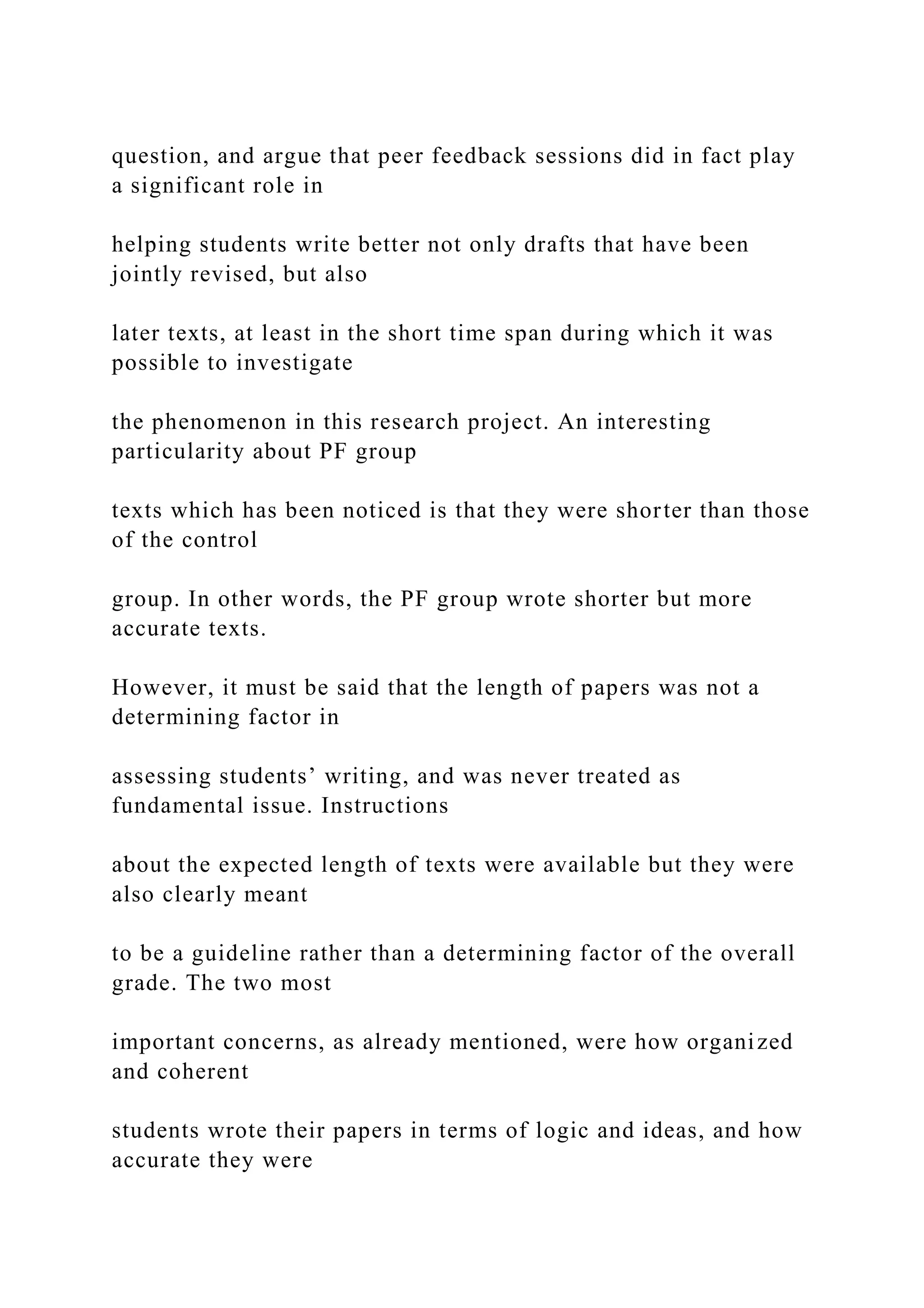 question, and argue that peer feedback sessions did in fact play
a significant role in
helping students write better not only drafts that have been
jointly revised, but also
later texts, at least in the short time span during which it was
possible to investigate
the phenomenon in this research project. An interesting
particularity about PF group
texts which has been noticed is that they were shorter than those
of the control
group. In other words, the PF group wrote shorter but more
accurate texts.
However, it must be said that the length of papers was not a
determining factor in
assessing students’ writing, and was never treated as
fundamental issue. Instructions
about the expected length of texts were available but they were
also clearly meant
to be a guideline rather than a determining factor of the overall
grade. The two most
important concerns, as already mentioned, were how organized
and coherent
students wrote their papers in terms of logic and ideas, and how
accurate they were
 