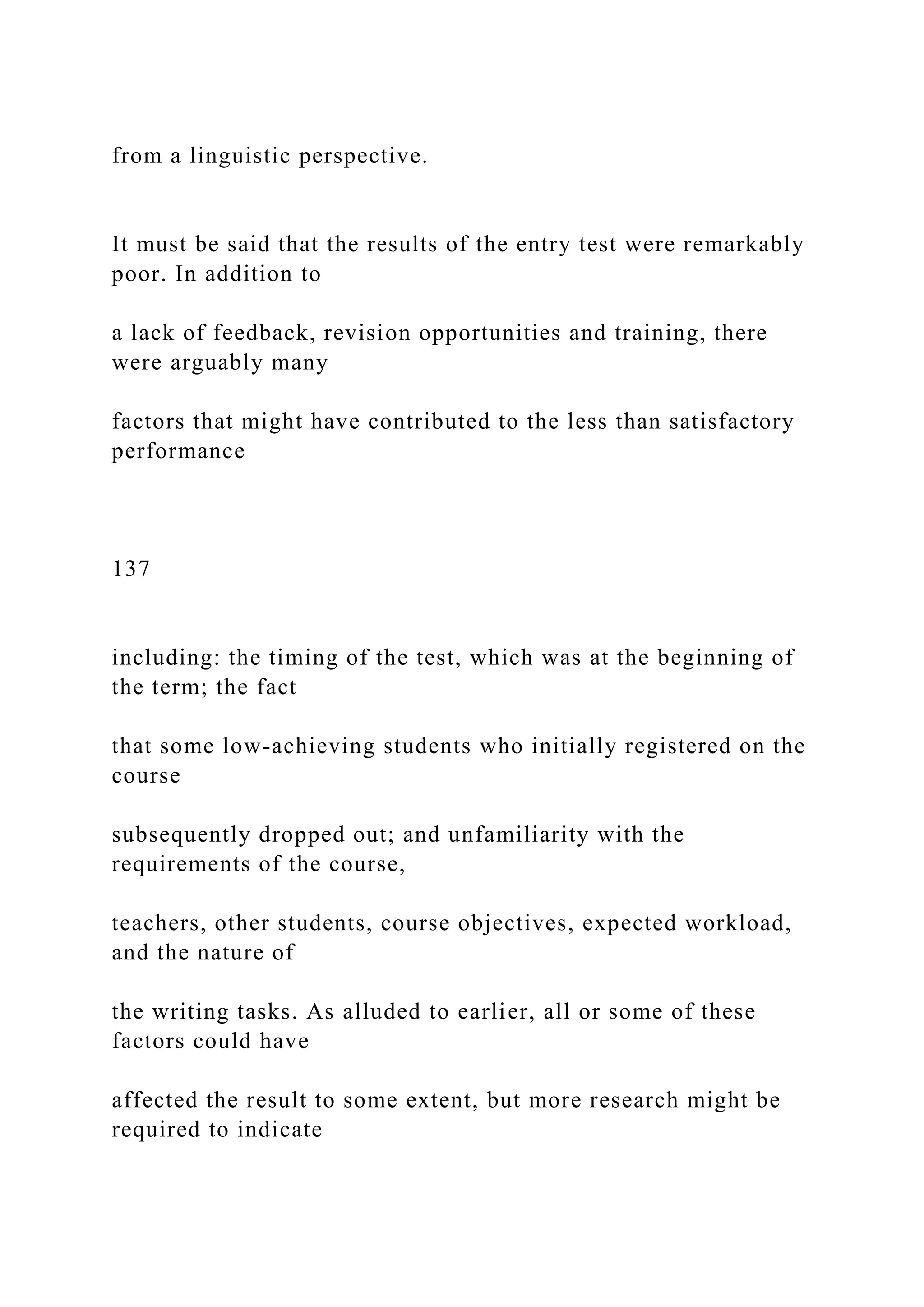 from a linguistic perspective.
It must be said that the results of the entry test were remarkably
poor. In addition to
a lack of feedback, revision opportunities and training, there
were arguably many
factors that might have contributed to the less than satisfactory
performance
137
including: the timing of the test, which was at the beginning of
the term; the fact
that some low-achieving students who initially registered on the
course
subsequently dropped out; and unfamiliarity with the
requirements of the course,
teachers, other students, course objectives, expected workload,
and the nature of
the writing tasks. As alluded to earlier, all or some of these
factors could have
affected the result to some extent, but more research might be
required to indicate
 