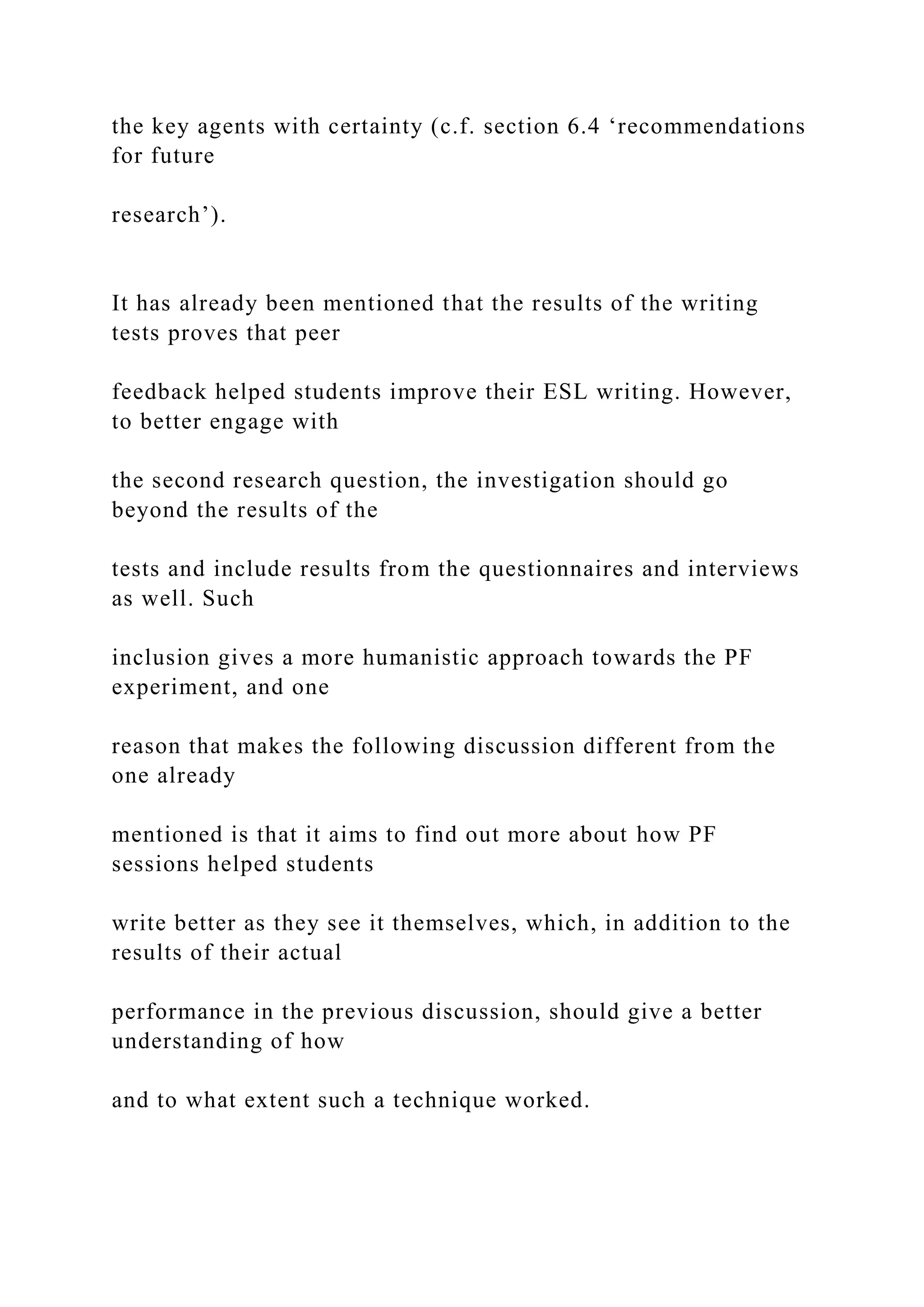 the key agents with certainty (c.f. section 6.4 ‘recommendations
for future
research’).
It has already been mentioned that the results of the writing
tests proves that peer
feedback helped students improve their ESL writing. However,
to better engage with
the second research question, the investigation should go
beyond the results of the
tests and include results from the questionnaires and interviews
as well. Such
inclusion gives a more humanistic approach towards the PF
experiment, and one
reason that makes the following discussion different from the
one already
mentioned is that it aims to find out more about how PF
sessions helped students
write better as they see it themselves, which, in addition to the
results of their actual
performance in the previous discussion, should give a better
understanding of how
and to what extent such a technique worked.
 