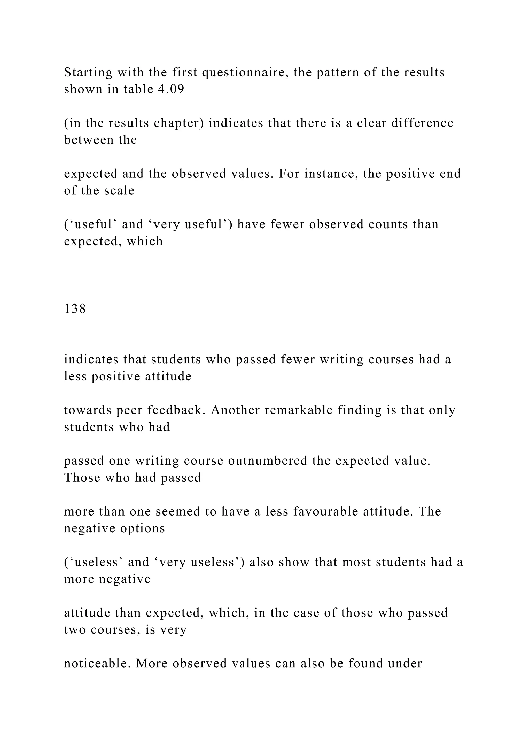 Starting with the first questionnaire, the pattern of the results
shown in table 4.09
(in the results chapter) indicates that there is a clear difference
between the
expected and the observed values. For instance, the positive end
of the scale
(‘useful’ and ‘very useful’) have fewer observed counts than
expected, which
138
indicates that students who passed fewer writing courses had a
less positive attitude
towards peer feedback. Another remarkable finding is that only
students who had
passed one writing course outnumbered the expected value.
Those who had passed
more than one seemed to have a less favourable attitude. The
negative options
(‘useless’ and ‘very useless’) also show that most students had a
more negative
attitude than expected, which, in the case of those who passed
two courses, is very
noticeable. More observed values can also be found under
 