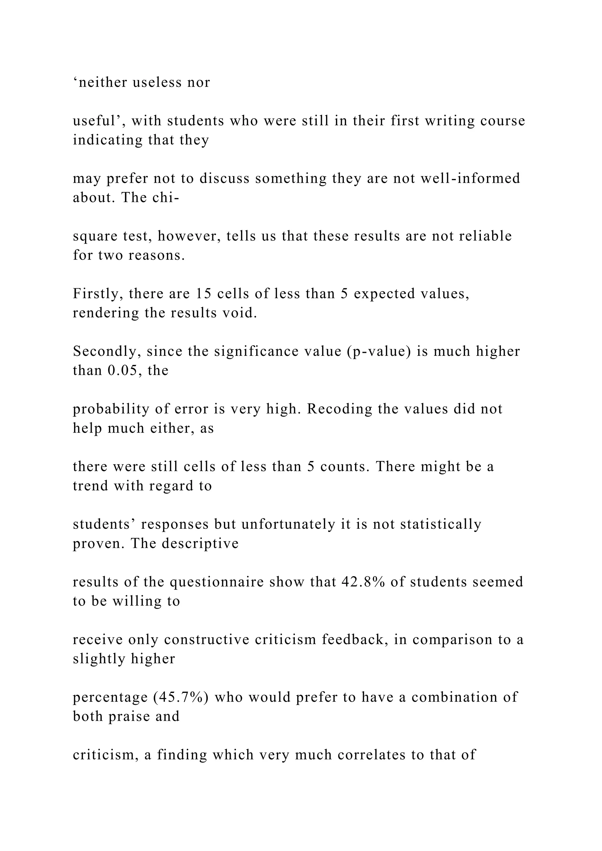 ‘neither useless nor
useful’, with students who were still in their first writing course
indicating that they
may prefer not to discuss something they are not well-informed
about. The chi-
square test, however, tells us that these results are not reliable
for two reasons.
Firstly, there are 15 cells of less than 5 expected values,
rendering the results void.
Secondly, since the significance value (p-value) is much higher
than 0.05, the
probability of error is very high. Recoding the values did not
help much either, as
there were still cells of less than 5 counts. There might be a
trend with regard to
students’ responses but unfortunately it is not statistically
proven. The descriptive
results of the questionnaire show that 42.8% of students seemed
to be willing to
receive only constructive criticism feedback, in comparison to a
slightly higher
percentage (45.7%) who would prefer to have a combination of
both praise and
criticism, a finding which very much correlates to that of
 