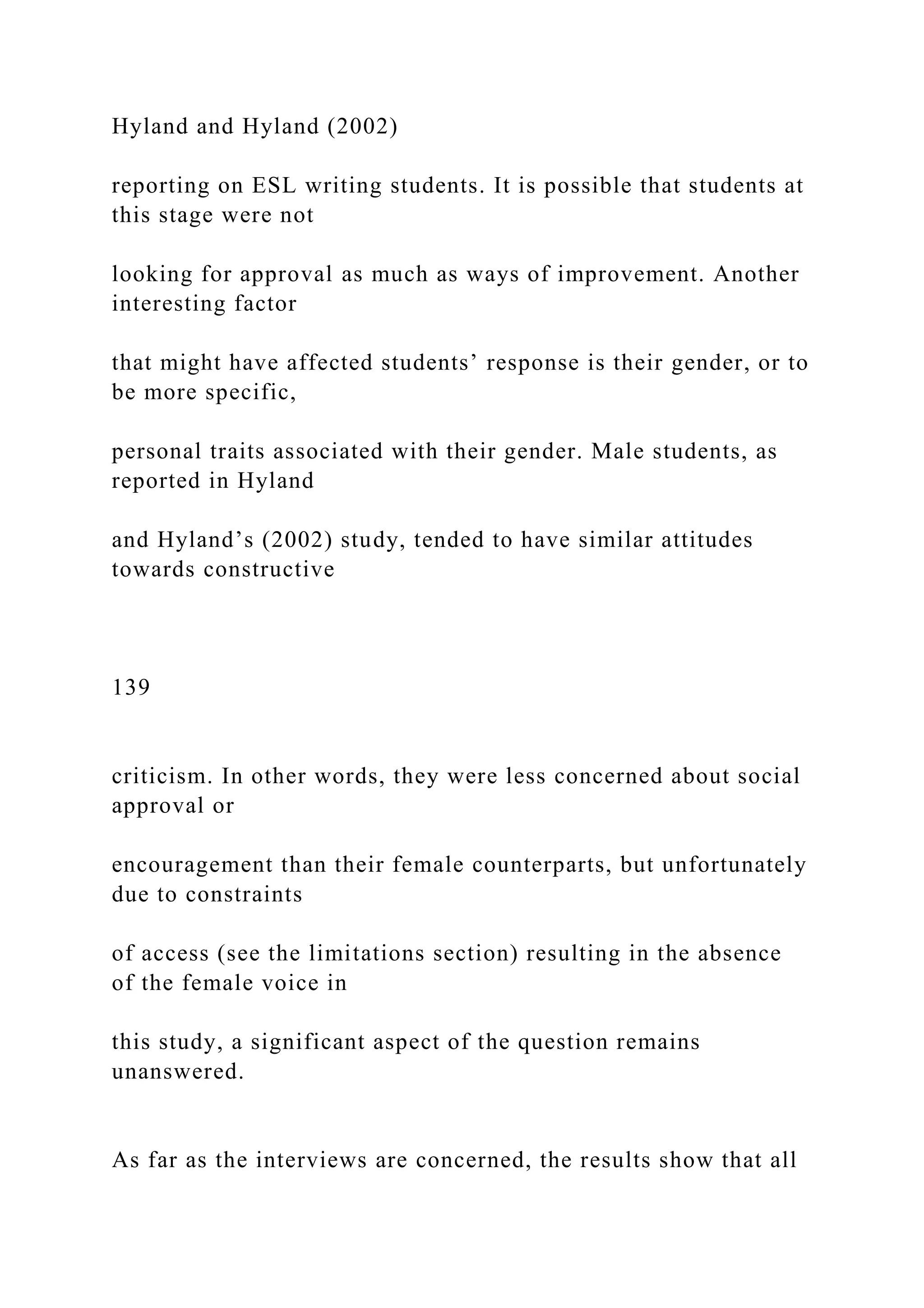 Hyland and Hyland (2002)
reporting on ESL writing students. It is possible that students at
this stage were not
looking for approval as much as ways of improvement. Another
interesting factor
that might have affected students’ response is their gender, or to
be more specific,
personal traits associated with their gender. Male students, as
reported in Hyland
and Hyland’s (2002) study, tended to have similar attitudes
towards constructive
139
criticism. In other words, they were less concerned about social
approval or
encouragement than their female counterparts, but unfortunately
due to constraints
of access (see the limitations section) resulting in the absence
of the female voice in
this study, a significant aspect of the question remains
unanswered.
As far as the interviews are concerned, the results show that all
 