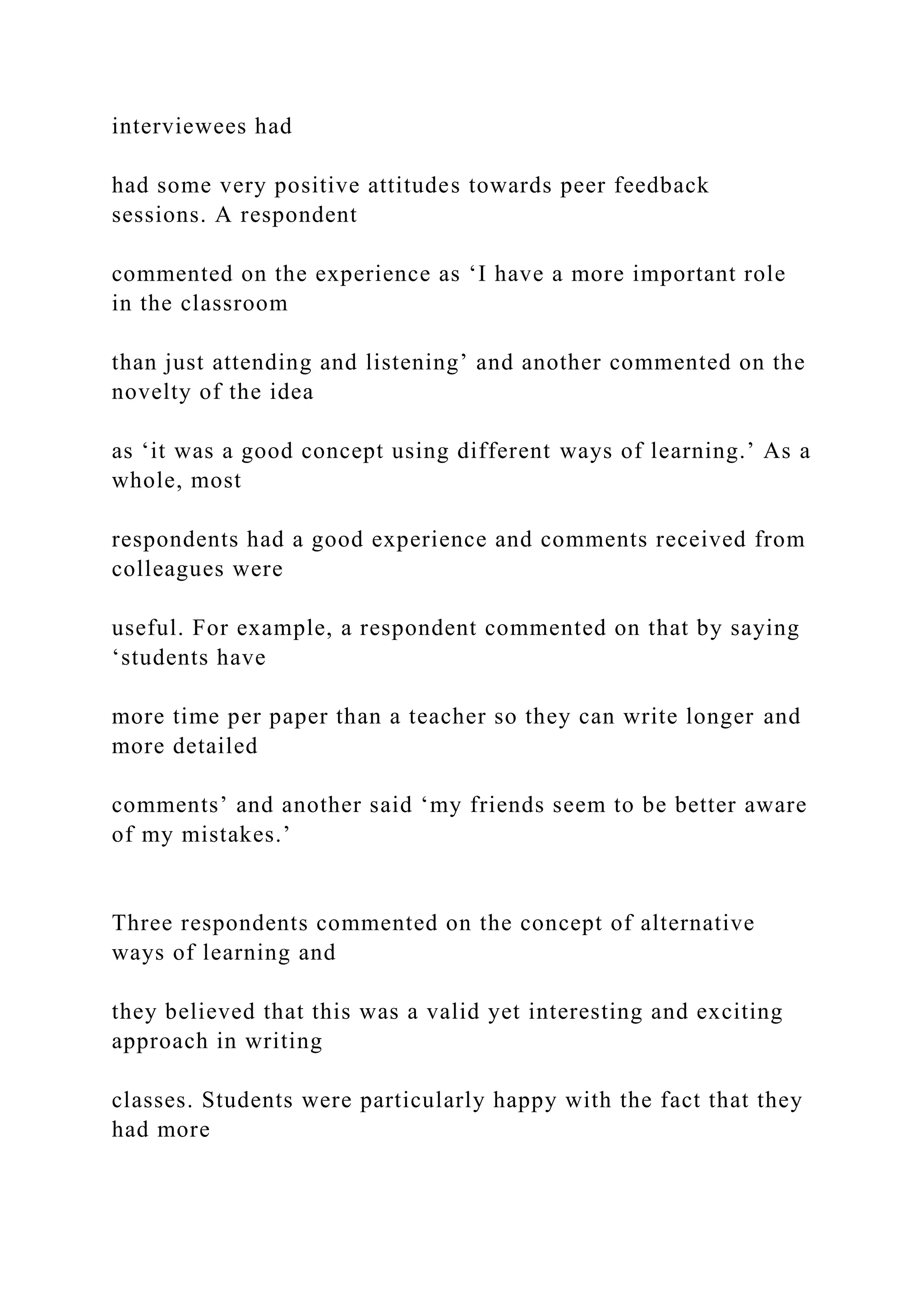 interviewees had
had some very positive attitudes towards peer feedback
sessions. A respondent
commented on the experience as ‘I have a more important role
in the classroom
than just attending and listening’ and another commented on the
novelty of the idea
as ‘it was a good concept using different ways of learning.’ As a
whole, most
respondents had a good experience and comments received from
colleagues were
useful. For example, a respondent commented on that by saying
‘students have
more time per paper than a teacher so they can write longer and
more detailed
comments’ and another said ‘my friends seem to be better aware
of my mistakes.’
Three respondents commented on the concept of alternative
ways of learning and
they believed that this was a valid yet interesting and exciting
approach in writing
classes. Students were particularly happy with the fact that they
had more
 