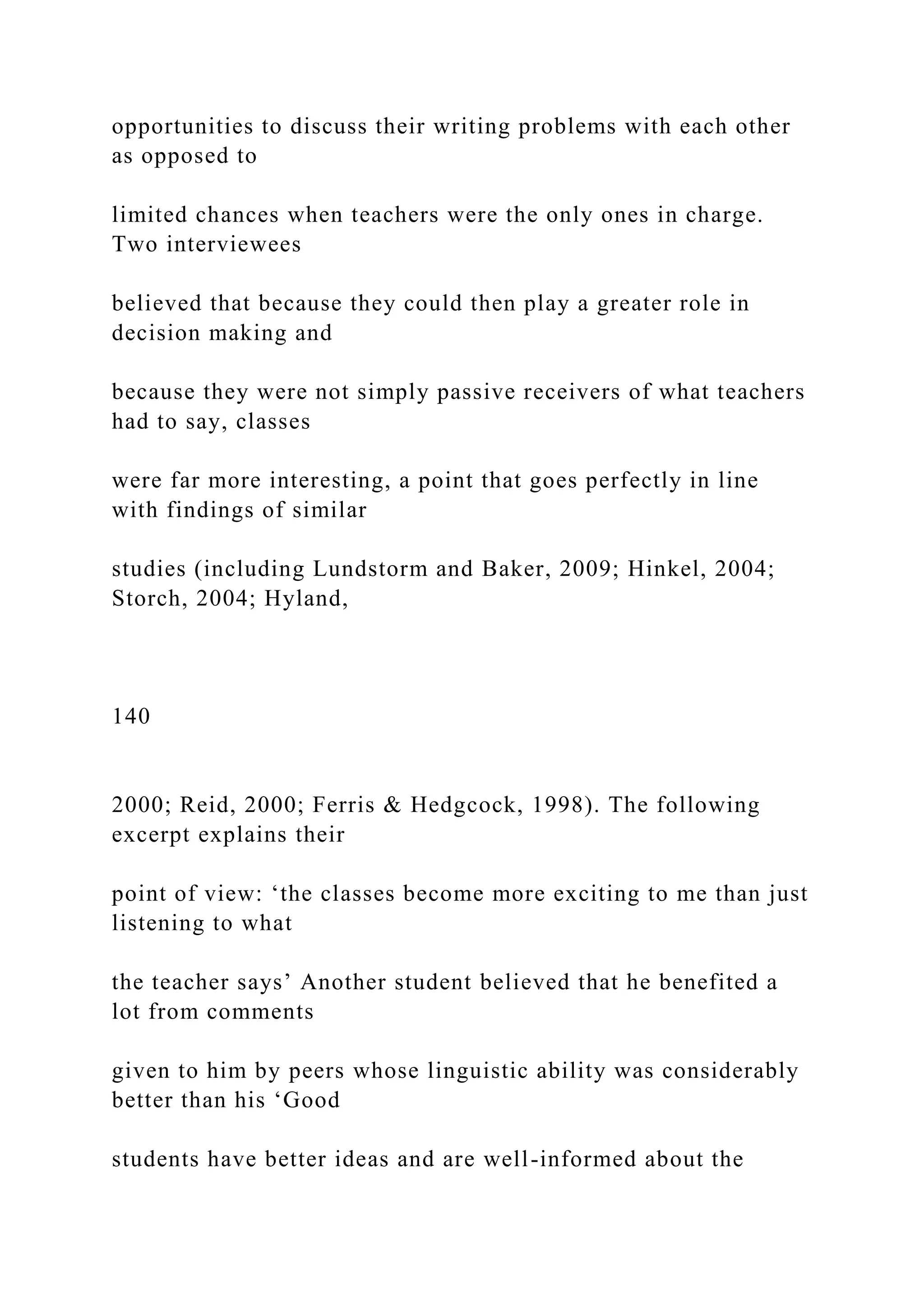 opportunities to discuss their writing problems with each other
as opposed to
limited chances when teachers were the only ones in charge.
Two interviewees
believed that because they could then play a greater role in
decision making and
because they were not simply passive receivers of what teachers
had to say, classes
were far more interesting, a point that goes perfectly in line
with findings of similar
studies (including Lundstorm and Baker, 2009; Hinkel, 2004;
Storch, 2004; Hyland,
140
2000; Reid, 2000; Ferris & Hedgcock, 1998). The following
excerpt explains their
point of view: ‘the classes become more exciting to me than just
listening to what
the teacher says’ Another student believed that he benefited a
lot from comments
given to him by peers whose linguistic ability was considerably
better than his ‘Good
students have better ideas and are well-informed about the
 
