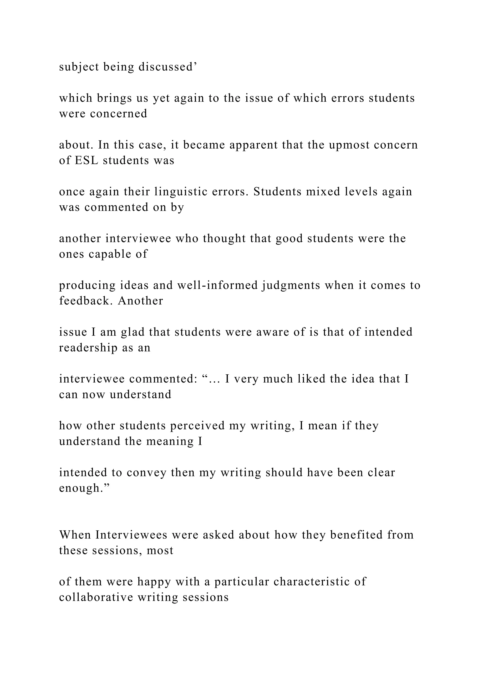 subject being discussed’
which brings us yet again to the issue of which errors students
were concerned
about. In this case, it became apparent that the upmost concern
of ESL students was
once again their linguistic errors. Students mixed levels again
was commented on by
another interviewee who thought that good students were the
ones capable of
producing ideas and well-informed judgments when it comes to
feedback. Another
issue I am glad that students were aware of is that of intended
readership as an
interviewee commented: “… I very much liked the idea that I
can now understand
how other students perceived my writing, I mean if they
understand the meaning I
intended to convey then my writing should have been clear
enough.”
When Interviewees were asked about how they benefited from
these sessions, most
of them were happy with a particular characteristic of
collaborative writing sessions
 