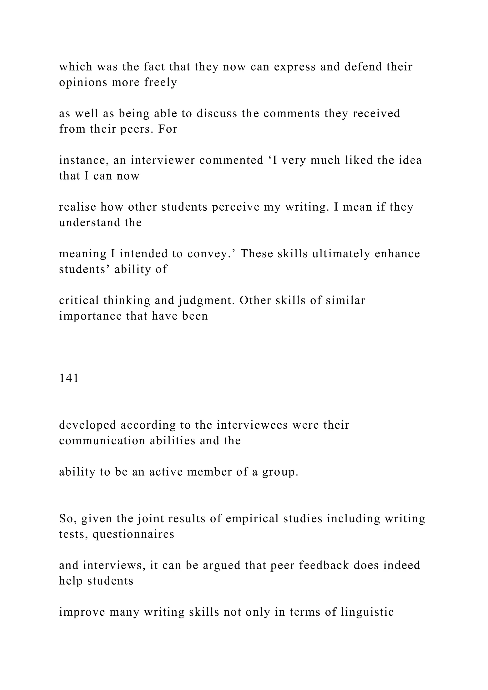 which was the fact that they now can express and defend their
opinions more freely
as well as being able to discuss the comments they received
from their peers. For
instance, an interviewer commented ‘I very much liked the idea
that I can now
realise how other students perceive my writing. I mean if they
understand the
meaning I intended to convey.’ These skills ultimately enhance
students’ ability of
critical thinking and judgment. Other skills of similar
importance that have been
141
developed according to the interviewees were their
communication abilities and the
ability to be an active member of a group.
So, given the joint results of empirical studies including writing
tests, questionnaires
and interviews, it can be argued that peer feedback does indeed
help students
improve many writing skills not only in terms of linguistic
 