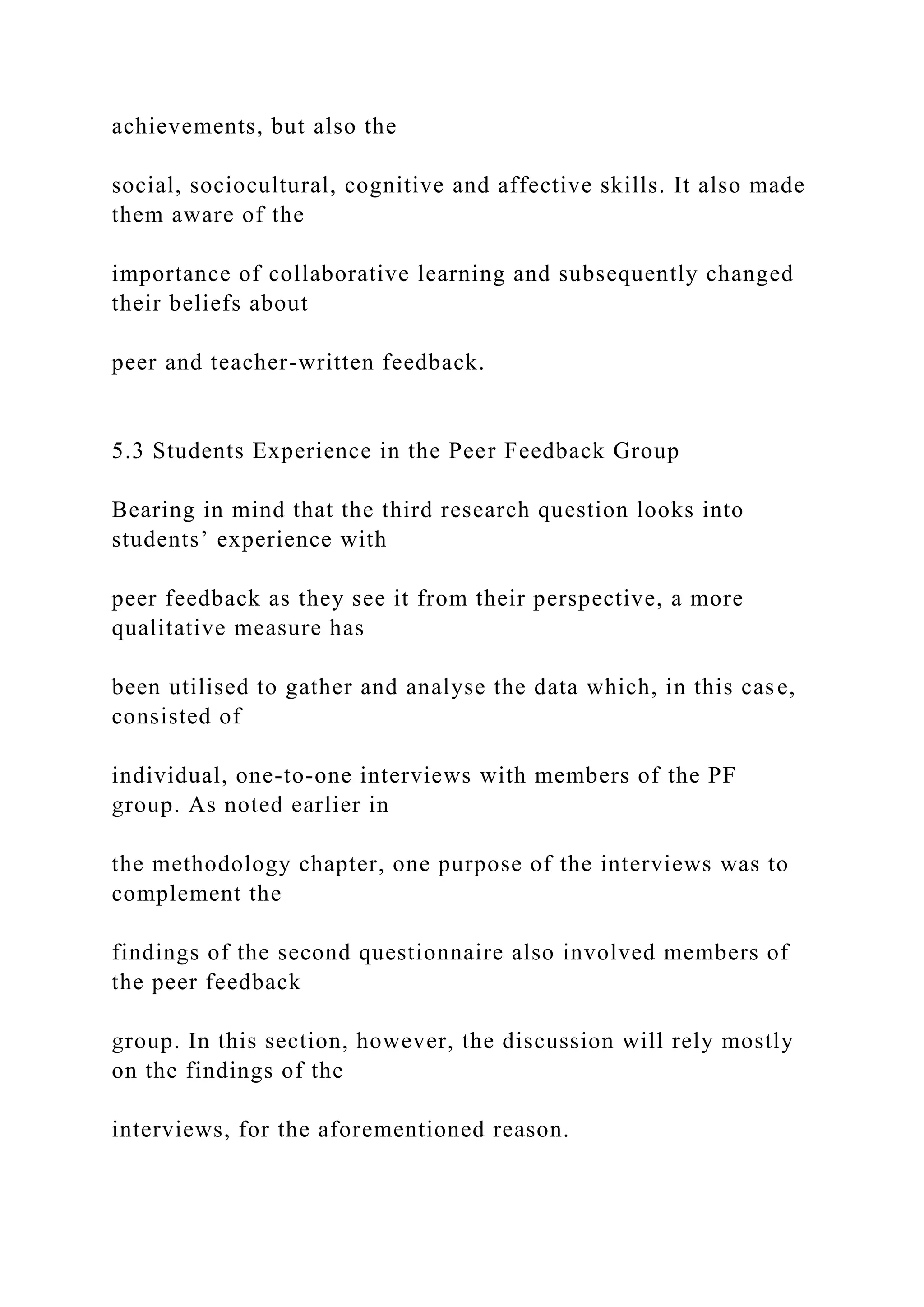 achievements, but also the
social, sociocultural, cognitive and affective skills. It also made
them aware of the
importance of collaborative learning and subsequently changed
their beliefs about
peer and teacher-written feedback.
5.3 Students Experience in the Peer Feedback Group
Bearing in mind that the third research question looks into
students’ experience with
peer feedback as they see it from their perspective, a more
qualitative measure has
been utilised to gather and analyse the data which, in this case,
consisted of
individual, one-to-one interviews with members of the PF
group. As noted earlier in
the methodology chapter, one purpose of the interviews was to
complement the
findings of the second questionnaire also involved members of
the peer feedback
group. In this section, however, the discussion will rely mostly
on the findings of the
interviews, for the aforementioned reason.
 