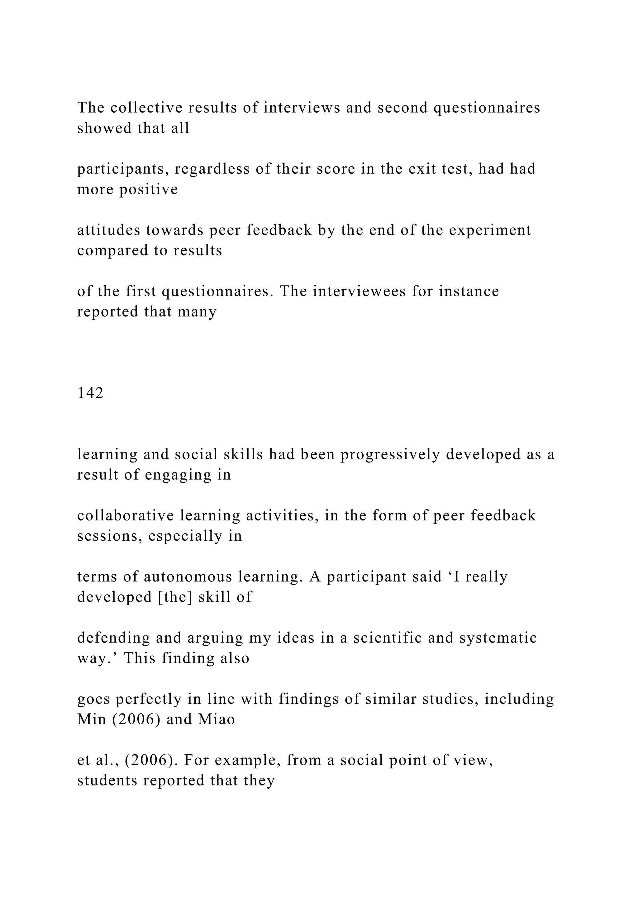 The collective results of interviews and second questionnaires
showed that all
participants, regardless of their score in the exit test, had had
more positive
attitudes towards peer feedback by the end of the experiment
compared to results
of the first questionnaires. The interviewees for instance
reported that many
142
learning and social skills had been progressively developed as a
result of engaging in
collaborative learning activities, in the form of peer feedback
sessions, especially in
terms of autonomous learning. A participant said ‘I really
developed [the] skill of
defending and arguing my ideas in a scientific and systematic
way.’ This finding also
goes perfectly in line with findings of similar studies, including
Min (2006) and Miao
et al., (2006). For example, from a social point of view,
students reported that they
 