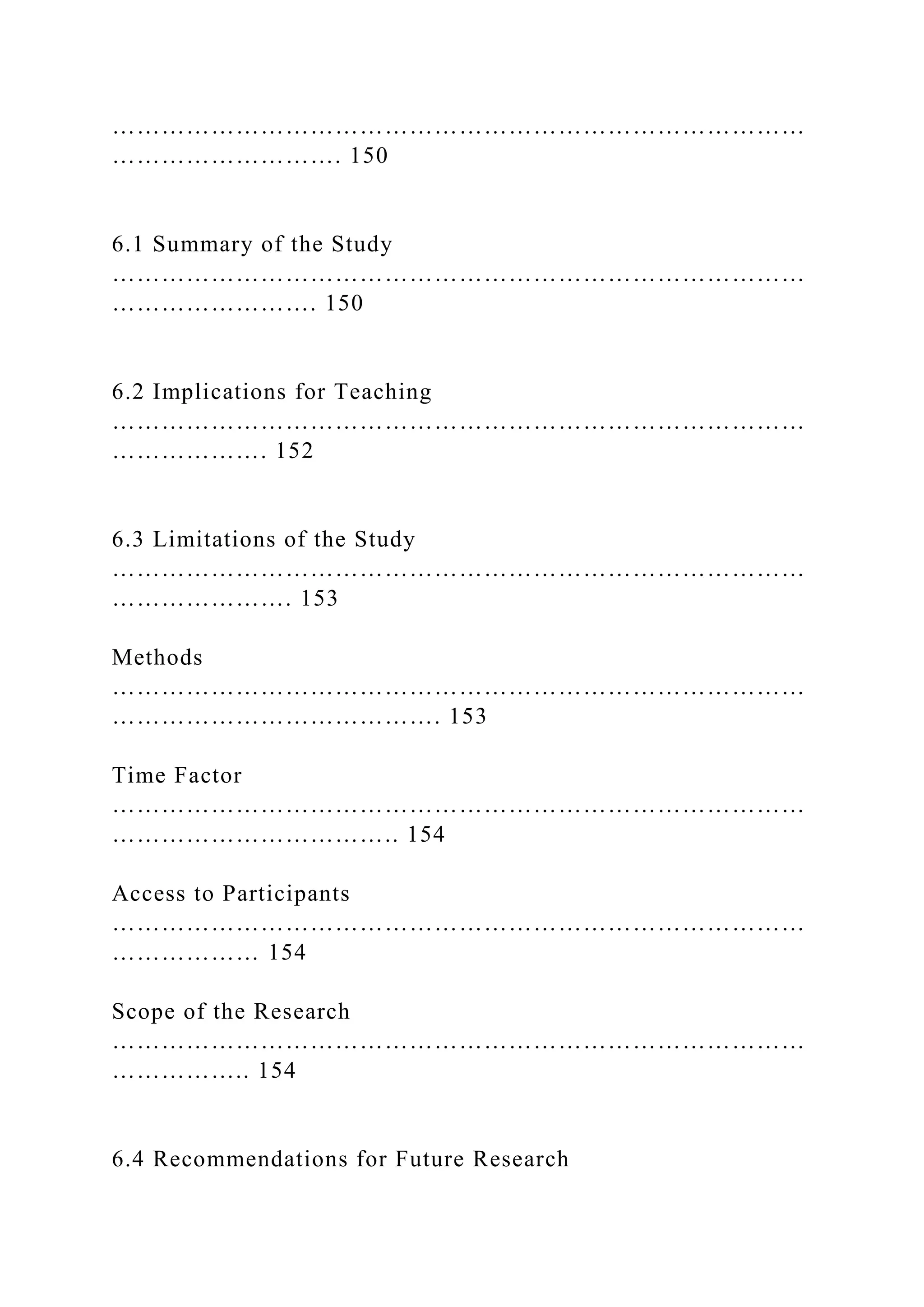 …………………………………………………………………………
………………………. 150
6.1 Summary of the Study
…………………………………………………………………………
……………………. 150
6.2 Implications for Teaching
…………………………………………………………………………
………………. 152
6.3 Limitations of the Study
…………………………………………………………………………
…………………. 153
Methods
…………………………………………………………………………
…………………………………. 153
Time Factor
…………………………………………………………………………
…………………………….. 154
Access to Participants
…………………………………………………………………………
……………… 154
Scope of the Research
…………………………………………………………………………
…………….. 154
6.4 Recommendations for Future Research
 