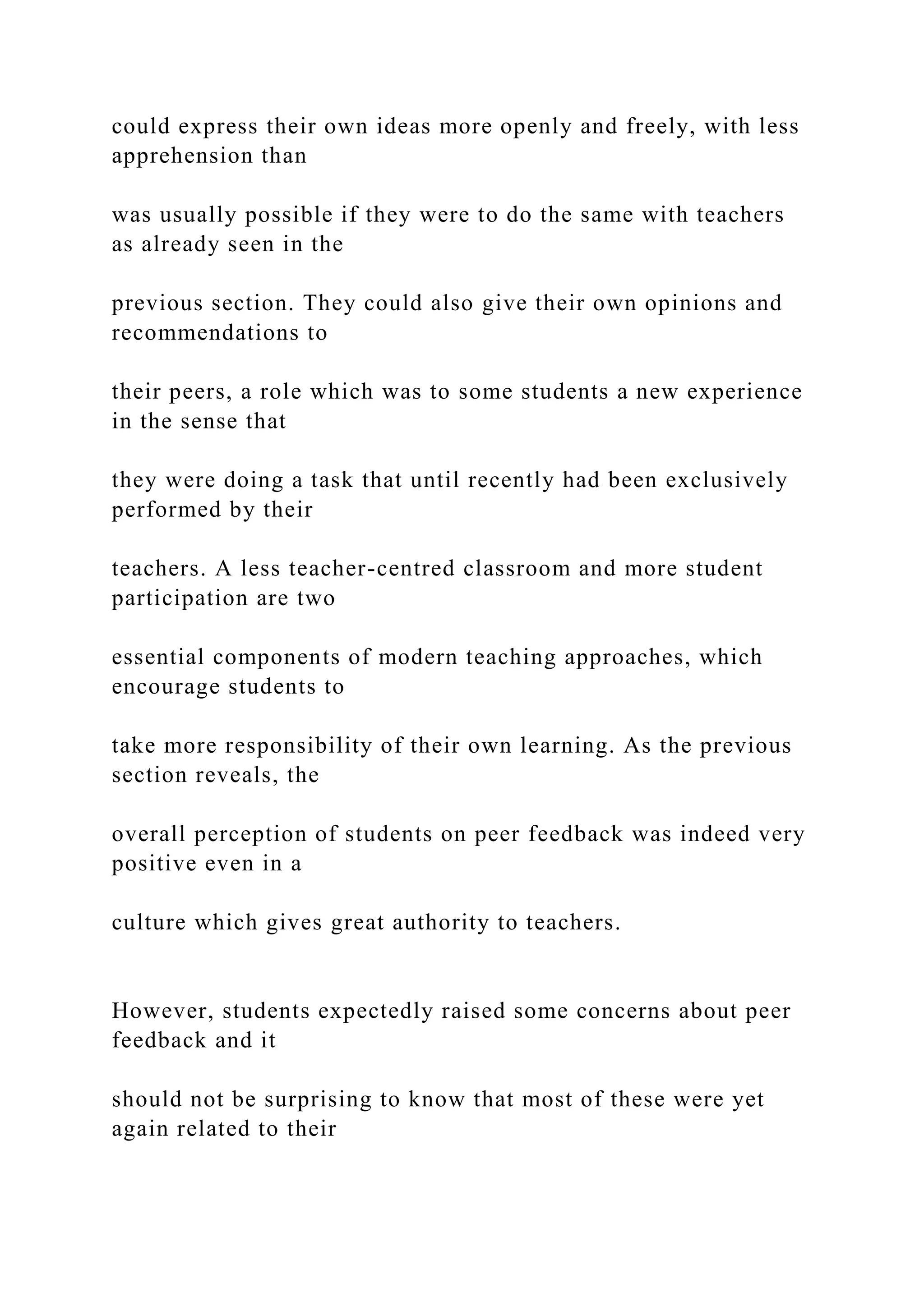 could express their own ideas more openly and freely, with less
apprehension than
was usually possible if they were to do the same with teachers
as already seen in the
previous section. They could also give their own opinions and
recommendations to
their peers, a role which was to some students a new experience
in the sense that
they were doing a task that until recently had been exclusively
performed by their
teachers. A less teacher-centred classroom and more student
participation are two
essential components of modern teaching approaches, which
encourage students to
take more responsibility of their own learning. As the previous
section reveals, the
overall perception of students on peer feedback was indeed very
positive even in a
culture which gives great authority to teachers.
However, students expectedly raised some concerns about peer
feedback and it
should not be surprising to know that most of these were yet
again related to their
 