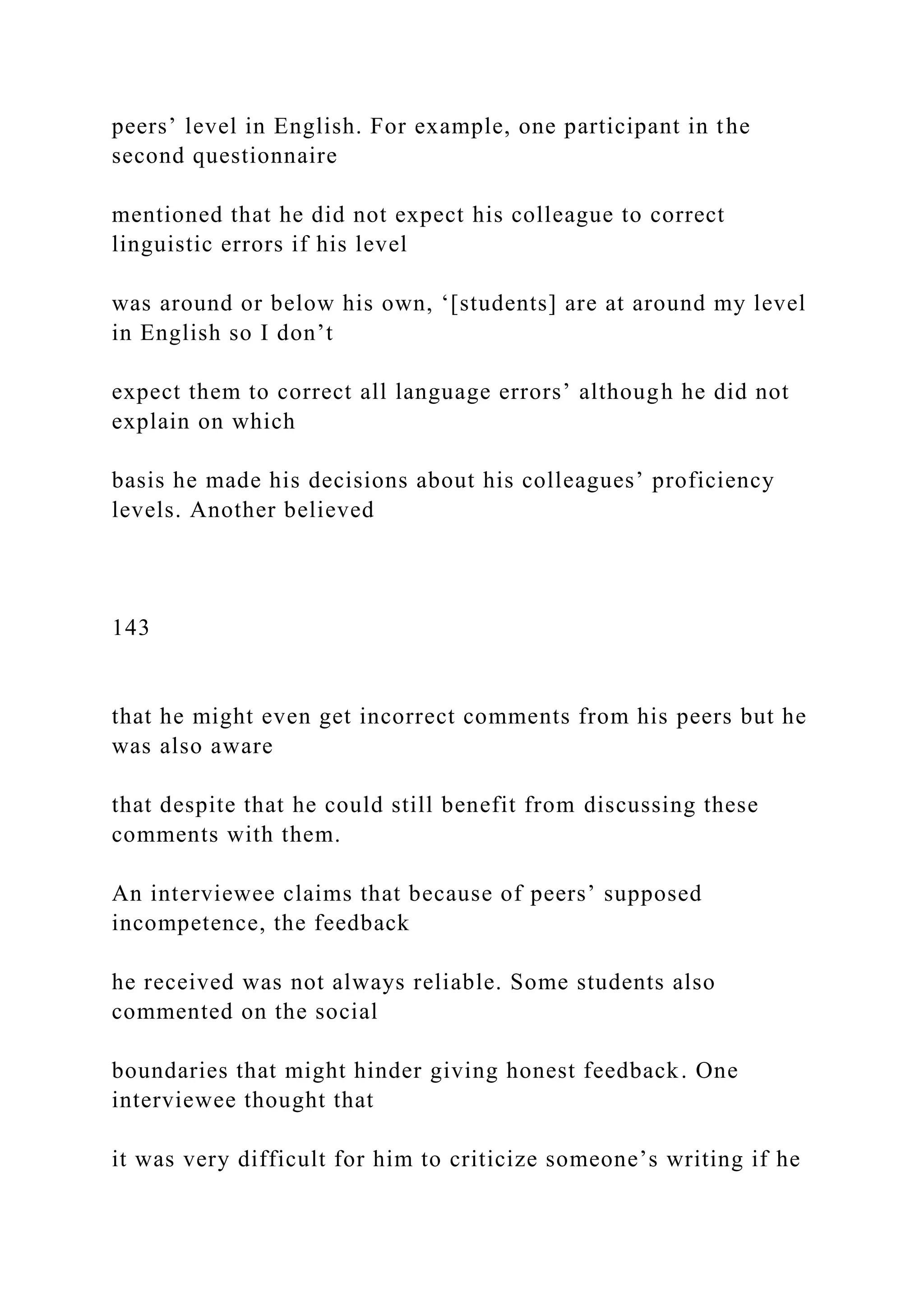 peers’ level in English. For example, one participant in the
second questionnaire
mentioned that he did not expect his colleague to correct
linguistic errors if his level
was around or below his own, ‘[students] are at around my level
in English so I don’t
expect them to correct all language errors’ although he did not
explain on which
basis he made his decisions about his colleagues’ proficiency
levels. Another believed
143
that he might even get incorrect comments from his peers but he
was also aware
that despite that he could still benefit from discussing these
comments with them.
An interviewee claims that because of peers’ supposed
incompetence, the feedback
he received was not always reliable. Some students also
commented on the social
boundaries that might hinder giving honest feedback. One
interviewee thought that
it was very difficult for him to criticize someone’s writing if he
 