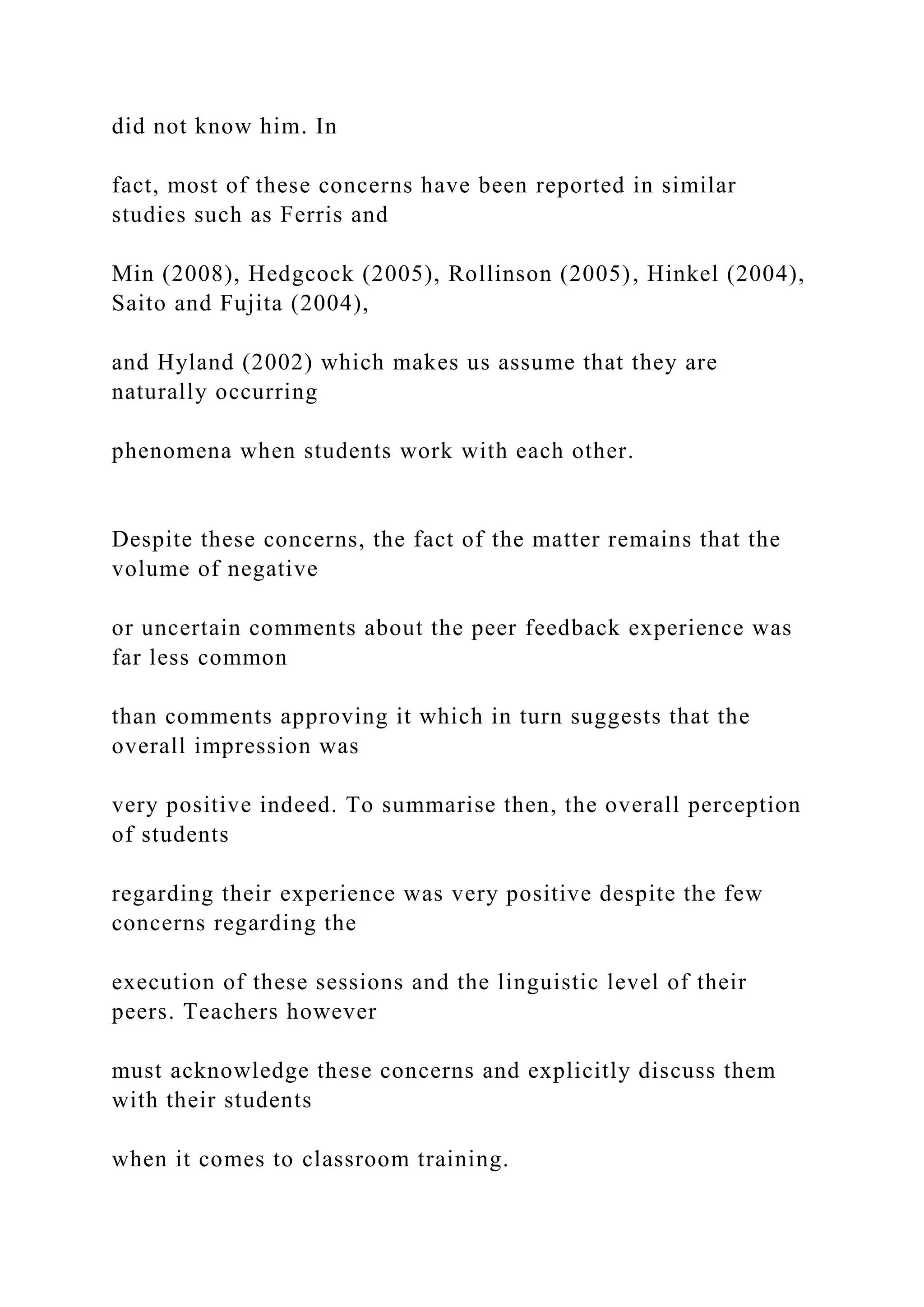 did not know him. In
fact, most of these concerns have been reported in similar
studies such as Ferris and
Min (2008), Hedgcock (2005), Rollinson (2005), Hinkel (2004),
Saito and Fujita (2004),
and Hyland (2002) which makes us assume that they are
naturally occurring
phenomena when students work with each other.
Despite these concerns, the fact of the matter remains that the
volume of negative
or uncertain comments about the peer feedback experience was
far less common
than comments approving it which in turn suggests that the
overall impression was
very positive indeed. To summarise then, the overall perception
of students
regarding their experience was very positive despite the few
concerns regarding the
execution of these sessions and the linguistic level of their
peers. Teachers however
must acknowledge these concerns and explicitly discuss them
with their students
when it comes to classroom training.
 