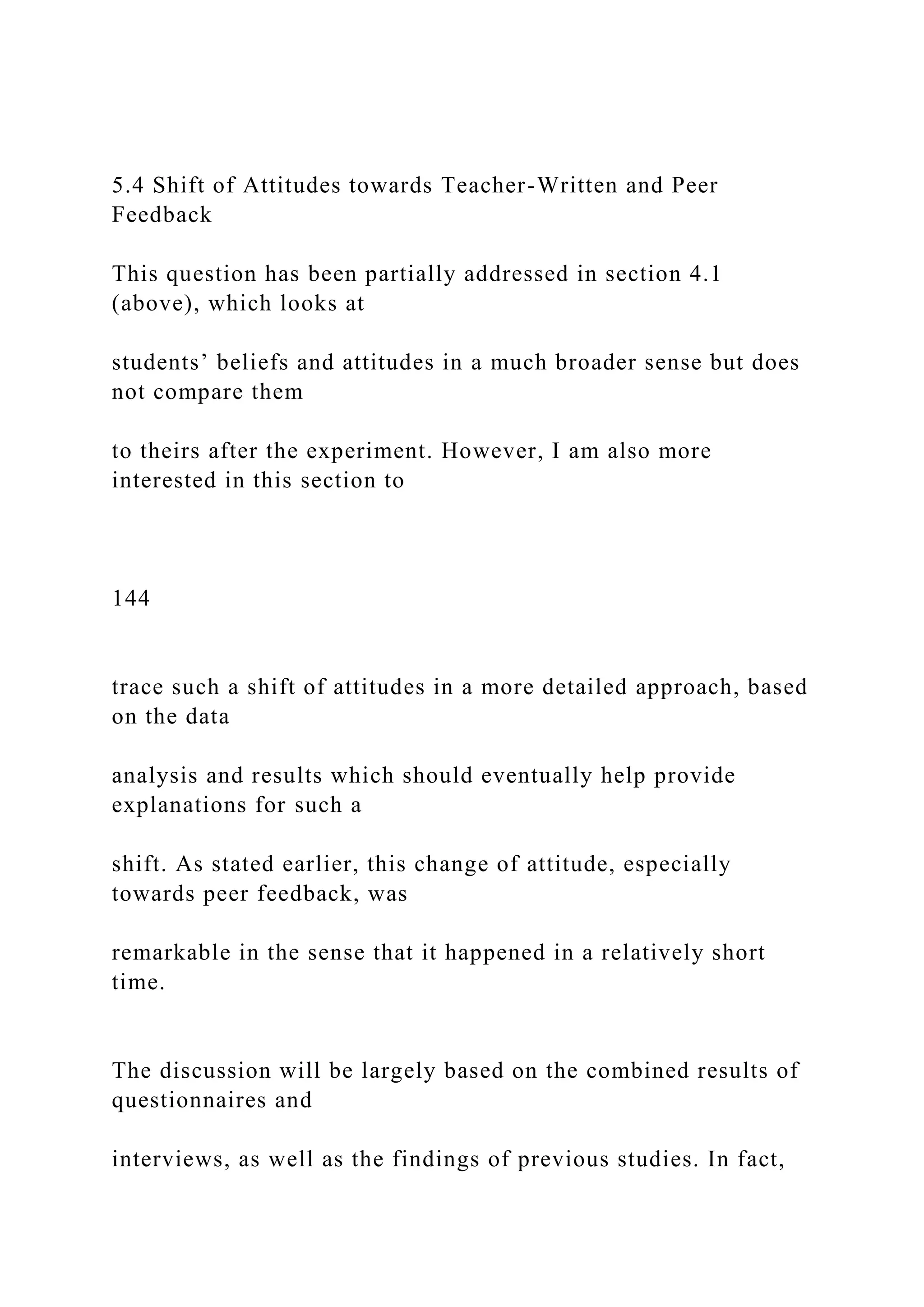 5.4 Shift of Attitudes towards Teacher-Written and Peer
Feedback
This question has been partially addressed in section 4.1
(above), which looks at
students’ beliefs and attitudes in a much broader sense but does
not compare them
to theirs after the experiment. However, I am also more
interested in this section to
144
trace such a shift of attitudes in a more detailed approach, based
on the data
analysis and results which should eventually help provide
explanations for such a
shift. As stated earlier, this change of attitude, especially
towards peer feedback, was
remarkable in the sense that it happened in a relatively short
time.
The discussion will be largely based on the combined results of
questionnaires and
interviews, as well as the findings of previous studies. In fact,
 