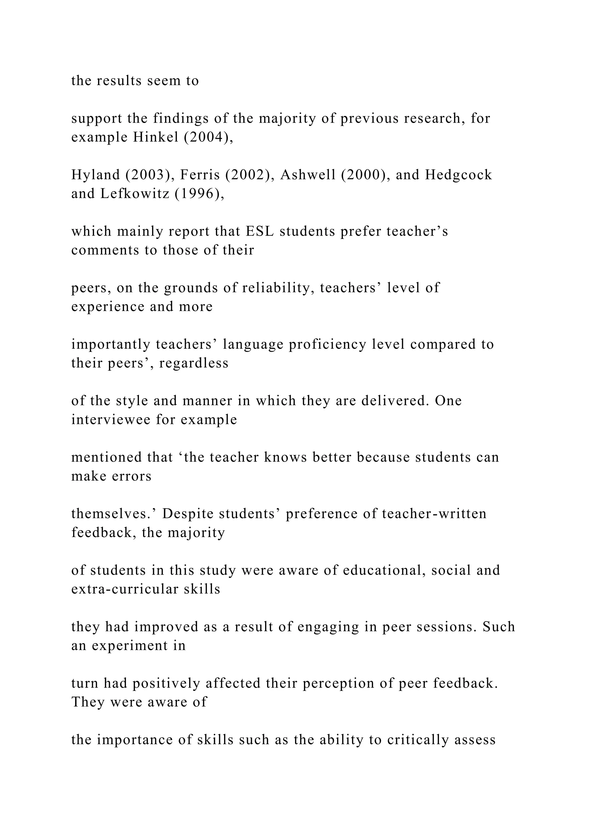 the results seem to
support the findings of the majority of previous research, for
example Hinkel (2004),
Hyland (2003), Ferris (2002), Ashwell (2000), and Hedgcock
and Lefkowitz (1996),
which mainly report that ESL students prefer teacher’s
comments to those of their
peers, on the grounds of reliability, teachers’ level of
experience and more
importantly teachers’ language proficiency level compared to
their peers’, regardless
of the style and manner in which they are delivered. One
interviewee for example
mentioned that ‘the teacher knows better because students can
make errors
themselves.’ Despite students’ preference of teacher-written
feedback, the majority
of students in this study were aware of educational, social and
extra-curricular skills
they had improved as a result of engaging in peer sessions. Such
an experiment in
turn had positively affected their perception of peer feedback.
They were aware of
the importance of skills such as the ability to critically assess
 