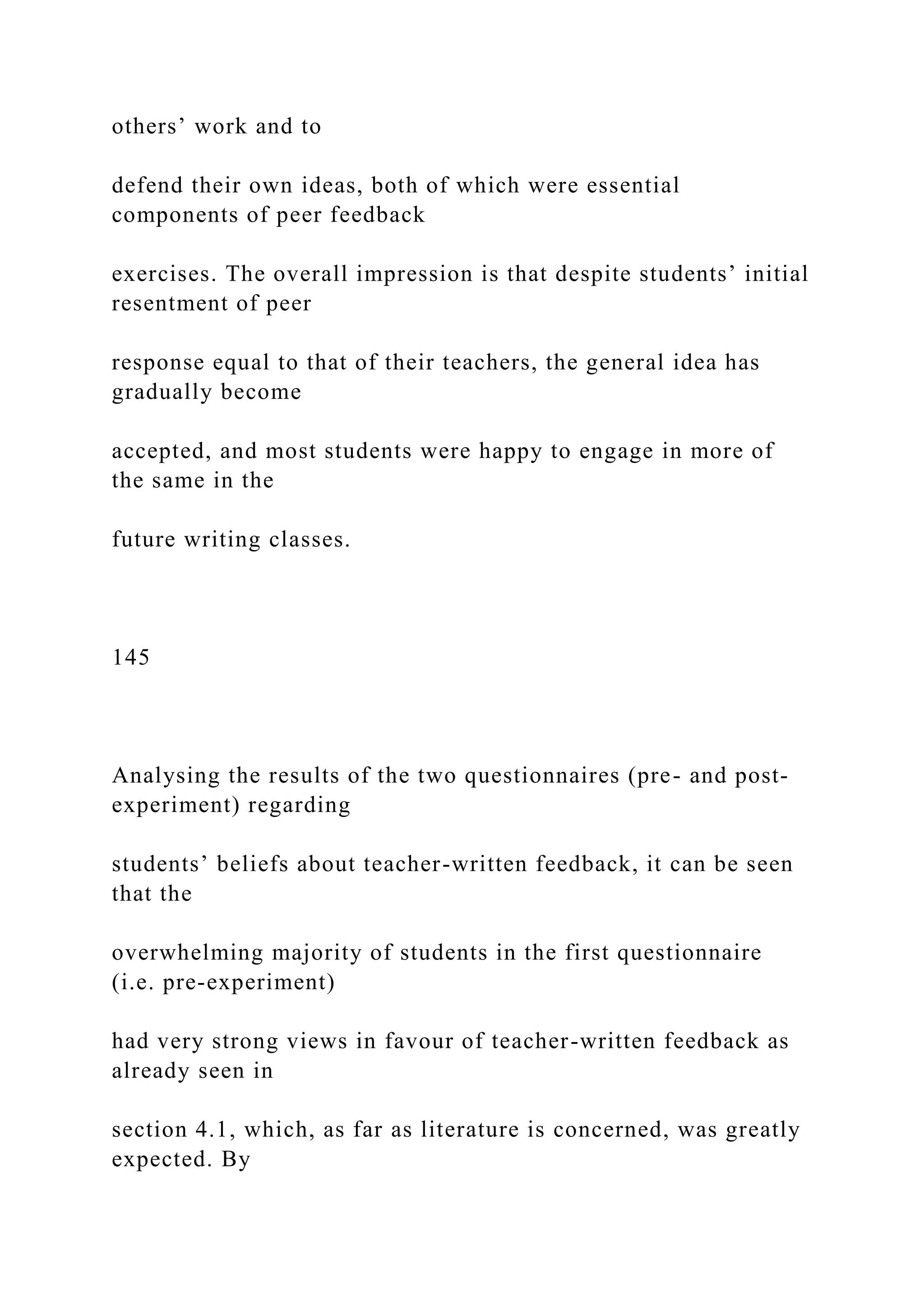 others’ work and to
defend their own ideas, both of which were essential
components of peer feedback
exercises. The overall impression is that despite students’ initial
resentment of peer
response equal to that of their teachers, the general idea has
gradually become
accepted, and most students were happy to engage in more of
the same in the
future writing classes.
145
Analysing the results of the two questionnaires (pre- and post-
experiment) regarding
students’ beliefs about teacher-written feedback, it can be seen
that the
overwhelming majority of students in the first questionnaire
(i.e. pre-experiment)
had very strong views in favour of teacher-written feedback as
already seen in
section 4.1, which, as far as literature is concerned, was greatly
expected. By
 