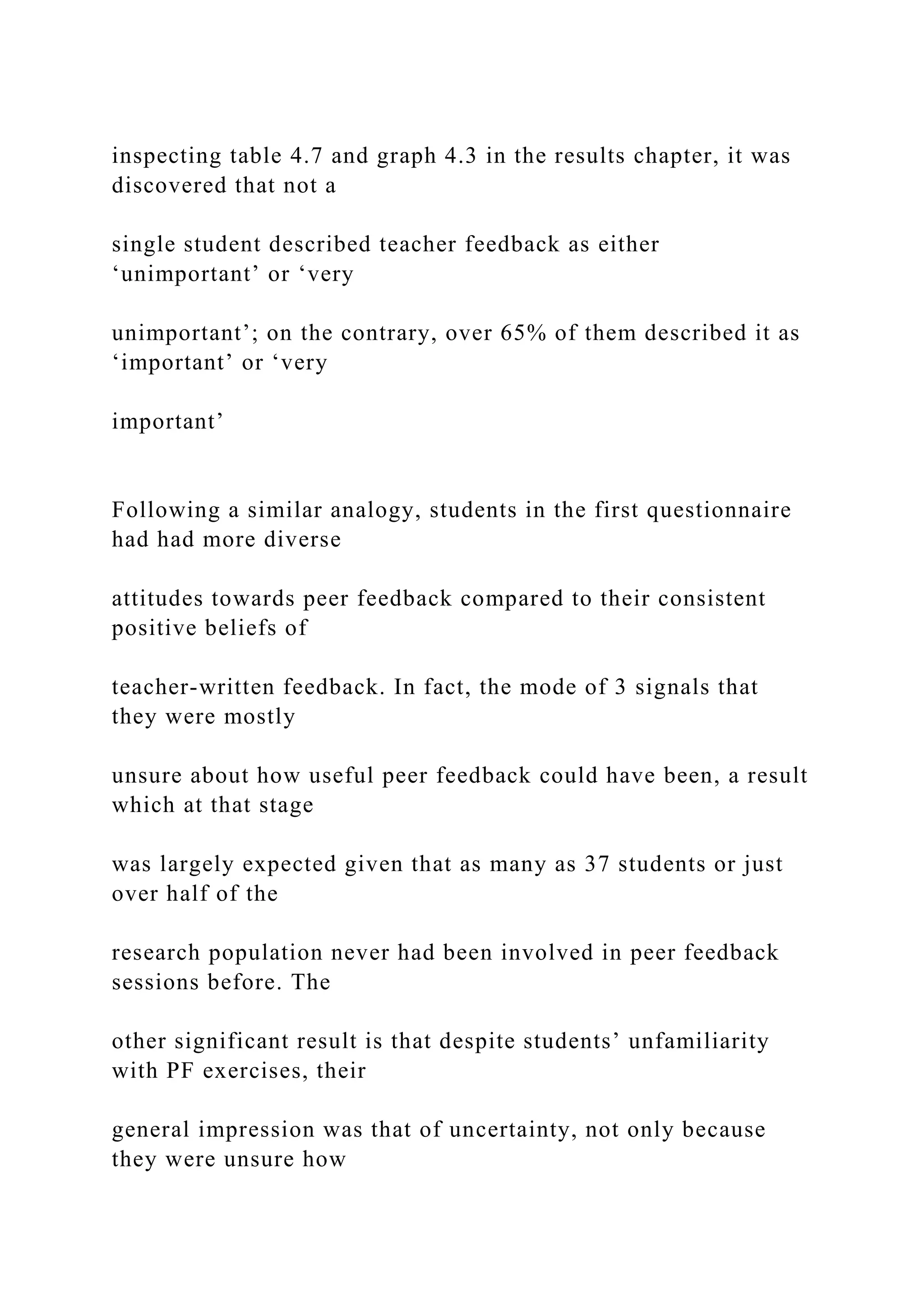 inspecting table 4.7 and graph 4.3 in the results chapter, it was
discovered that not a
single student described teacher feedback as either
‘unimportant’ or ‘very
unimportant’; on the contrary, over 65% of them described it as
‘important’ or ‘very
important’
Following a similar analogy, students in the first questionnaire
had had more diverse
attitudes towards peer feedback compared to their consistent
positive beliefs of
teacher-written feedback. In fact, the mode of 3 signals that
they were mostly
unsure about how useful peer feedback could have been, a result
which at that stage
was largely expected given that as many as 37 students or just
over half of the
research population never had been involved in peer feedback
sessions before. The
other significant result is that despite students’ unfamiliarity
with PF exercises, their
general impression was that of uncertainty, not only because
they were unsure how
 