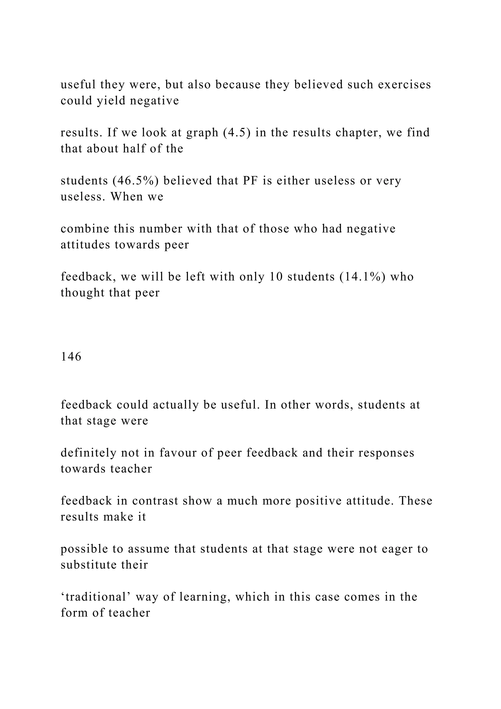 useful they were, but also because they believed such exercises
could yield negative
results. If we look at graph (4.5) in the results chapter, we find
that about half of the
students (46.5%) believed that PF is either useless or very
useless. When we
combine this number with that of those who had negative
attitudes towards peer
feedback, we will be left with only 10 students (14.1%) who
thought that peer
146
feedback could actually be useful. In other words, students at
that stage were
definitely not in favour of peer feedback and their responses
towards teacher
feedback in contrast show a much more positive attitude. These
results make it
possible to assume that students at that stage were not eager to
substitute their
‘traditional’ way of learning, which in this case comes in the
form of teacher
 
