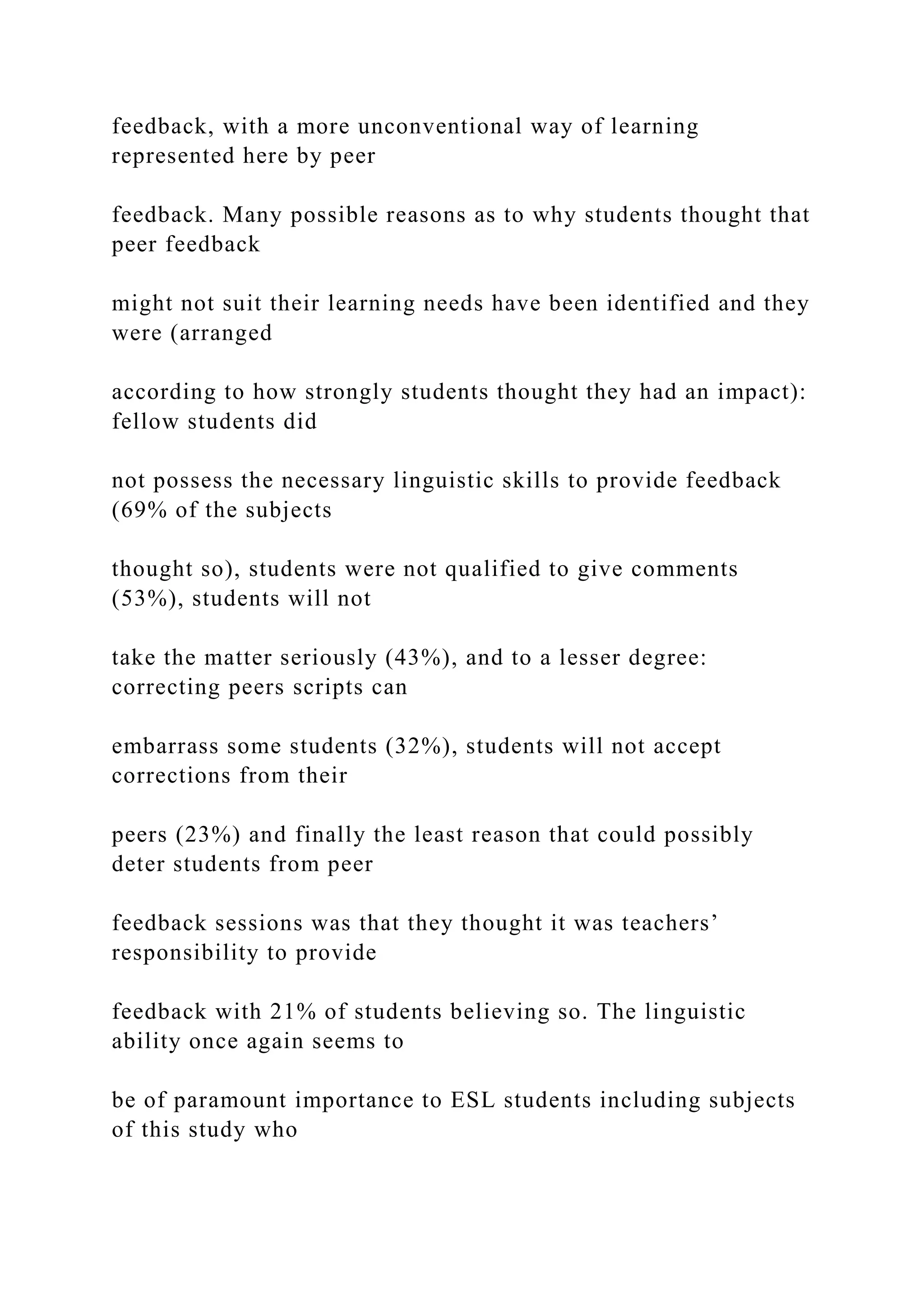 feedback, with a more unconventional way of learning
represented here by peer
feedback. Many possible reasons as to why students thought that
peer feedback
might not suit their learning needs have been identified and they
were (arranged
according to how strongly students thought they had an impact):
fellow students did
not possess the necessary linguistic skills to provide feedback
(69% of the subjects
thought so), students were not qualified to give comments
(53%), students will not
take the matter seriously (43%), and to a lesser degree:
correcting peers scripts can
embarrass some students (32%), students will not accept
corrections from their
peers (23%) and finally the least reason that could possibly
deter students from peer
feedback sessions was that they thought it was teachers’
responsibility to provide
feedback with 21% of students believing so. The linguistic
ability once again seems to
be of paramount importance to ESL students including subjects
of this study who
 