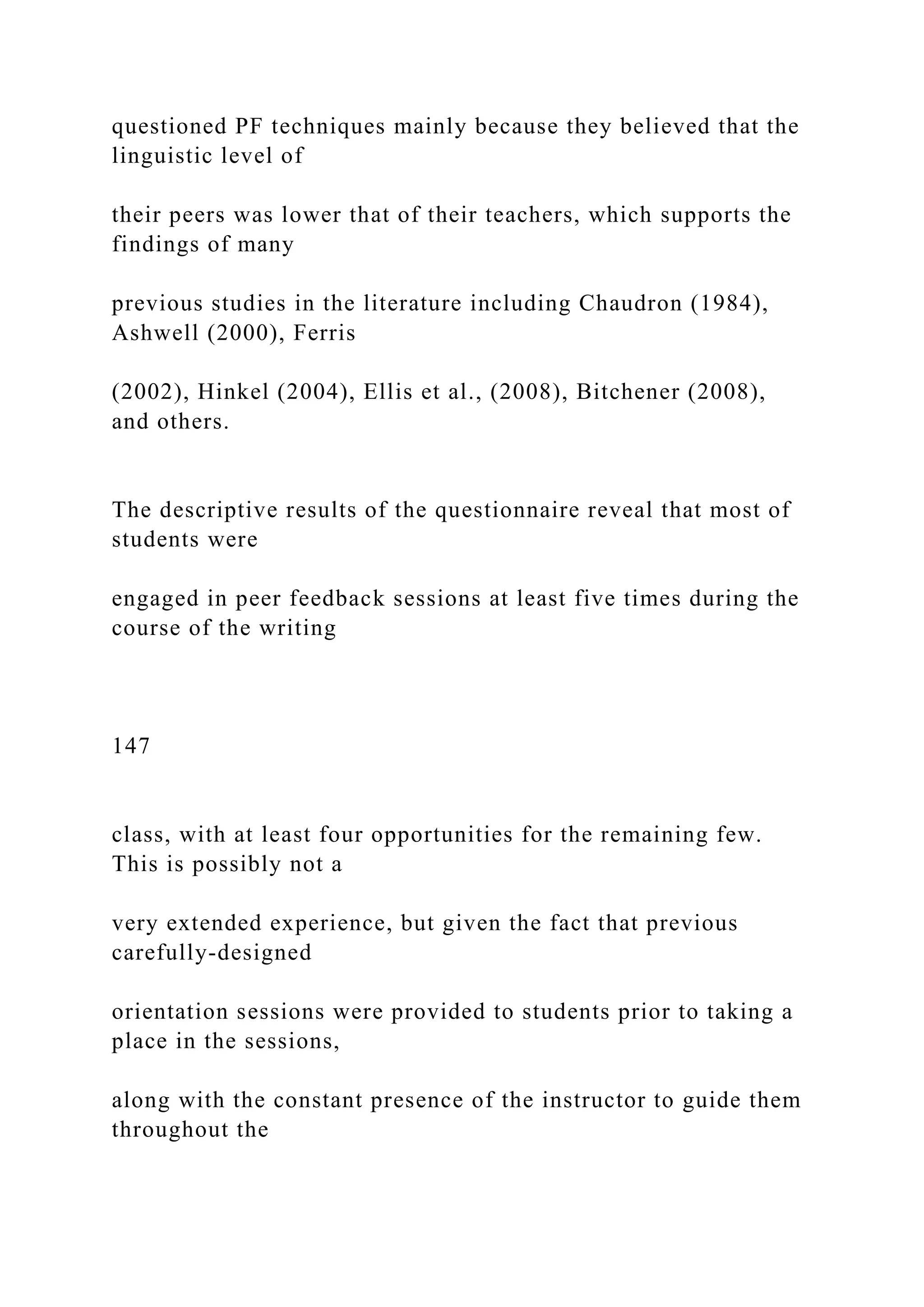 questioned PF techniques mainly because they believed that the
linguistic level of
their peers was lower that of their teachers, which supports the
findings of many
previous studies in the literature including Chaudron (1984),
Ashwell (2000), Ferris
(2002), Hinkel (2004), Ellis et al., (2008), Bitchener (2008),
and others.
The descriptive results of the questionnaire reveal that most of
students were
engaged in peer feedback sessions at least five times during the
course of the writing
147
class, with at least four opportunities for the remaining few.
This is possibly not a
very extended experience, but given the fact that previous
carefully-designed
orientation sessions were provided to students prior to taking a
place in the sessions,
along with the constant presence of the instructor to guide them
throughout the
 